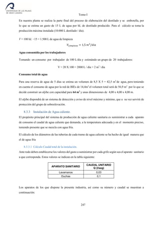 Tomo I
247
En nuestra planta se realiza la parte final del proceso de elaboración del destilado y se embotella, por
lo que se estima un gasto de 15 L de agua por hL de destilado producido. Para el cálculo se toma la
producción máxima instalada (10.000 L destilado / día).
V = 100 hL ·15 = 1.500 L de agua de limpieza
𝑉𝐿𝑖𝑚𝑝𝑖𝑒𝑧𝑎 = 1,5 𝑚3
/𝑑𝑖𝑎
Agua consumida por los trabajadores
Tomando un consumo por trabajador de 100 L/día y estimándo un grupo de 20 trabajadores:
V = 20 X 100 = 2000 L / día = 2 m3
/ día
Consumo total de agua
Para una reserva de agua de 5 días se estima un volumen de 8,5 X 5 = 42,5 m3
de agua, pero teniendo
en cuenta el consumo de agua por la red de BIEs de 14,4m3
el volumen total será de 56,9 m3
por lo que se
decide construir un aljibe con capacidad para 64 m3
y unas dimensiones de 4,00 x 4,00 x 4,00 m.
El aljibe dispondrá de un sistema de detección y aviso de nivel máximo y mínimo, que a su vez servirá de
protección del grupo de sobreelevación.
8.3.3 Instalación de Agua caliente.
El propósito principal del sistema de producción de agua caliente sanitaria es suministrar a cada aparato
de consumo el caudal de agua caliente que demanda, a la temperatura adecuada y en el momento preciso,
teniendo presente que se mezcla con agua fría.
El cálculo de los diámetros de las tuberías de cada tramo de agua caliente se ha hecho de igual manera que
el de agua fría
8.3.3.1 Cálculo Caudal total de la instalación.
Ante todo deben establecerse los valores del gasto a suministrar por cada grifo según sea el aparato sanitario
a que corresponda. Estos valores se indican en la tabla siguiente:
APARATO SANITARIO
CAUDAL UNITARIO
Q (l/seg)
Lavamanos 0,03
Duchas 0,1
Los aparatos de los que dispone la presente industria, así como su número y caudal se muestran a
continuación:
 