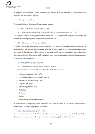 Tomo I
25
Se dispone infraestructura externa necesaria para el acceso a los servicios de telecomunicación
regulados por la normativa vigente.
 Recogida de residuos.
El municipio dispone de sistema de recogida de basuras.
1.4 PRESTACIONES DEL EDIFICIO.
1.4.1 Por requisitos básicos y en relación con las exigencias básicas del CTE.
Los requisitos básicos se acogen a lo establecido en el CTE. De esta manera, el promotor propone los
mismos estándares y requisitos básicos que establece el CTE.
1.4.2 Limitaciones de uso del edificio.
El edificio solo podrá destinarse a los usos previstos en el proyecto. La dedicación de algunas de sus
dependencias a uso distinto del proyectado requerirá de un proyecto de reforma y cambio de uso que
será objeto de licencia nueva. Este cambio de uso será posible siempre y cuando el nuevo destino no
altere las condiciones del resto del edificio ni sobrecargue las prestaciones iniciales del mismo en cuanto
a estructura, instalaciones, etc.
1.5 PROCESO PRODUCTIVO.
1.5.1 Suministro y función de las materias primas
Las materias primas usadas en el proceso de embotellado de alcohol son:
 Alcohol importado a (66º - 67º).
 Agua blanda obtenida por ósmosis inversa.
 Envases de vidrio de 70 cL y 1 L.
 Tapones tipo guala.
 Etiquetas y precinto fiscal.
 Cartones.
 Botanicos
 Palets.
 Film para la envolvedora de palets.
A continuación se explicará cómo interviene cada una de ellas en el proceso de elaboración,
embotellado y embalaje del producto terminado:
1.5.1.1 Alcohol importado a (66º - 67º):
Se importará, proveniente de destilerías situadas en Escocia, un aguardiente con 66-67 % de alcohol.
Este alcohol de importación habrá superado los 3 destilados exigidos por la normativa.
 