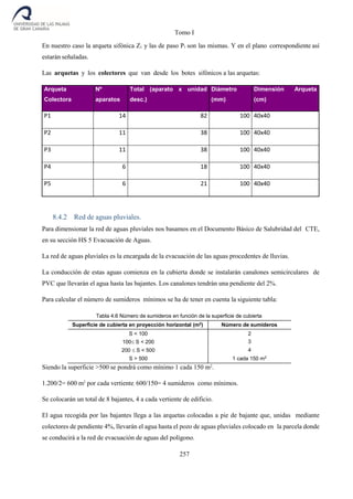 Tomo I
257
En nuestro caso la arqueta sifónica Z1 y las de paso P1 son las mismas. Y en el plano correspondiente así
estarán señaladas.
Las arquetas y los colectores que van desde los botes sifónicos a las arquetas:
Arqueta
Colectora
Nº
aparatos
Total (aparato x unidad
desc.)
Diámetro
(mm)
Dimensión Arqueta
(cm)
P1 14 82 100 40x40
P2 11 38 100 40x40
P3 11 38 100 40x40
P4 6 18 100 40x40
P5 6 21 100 40x40
8.4.2 Red de aguas pluviales.
Para dimensionar la red de aguas pluviales nos basamos en el Documento Básico de Salubridad del CTE,
en su sección HS 5 Evacuación de Aguas.
La red de aguas pluviales es la encargada de la evacuación de las aguas procedentes de lluvias.
La conducción de estas aguas comienza en la cubierta donde se instalarán canalones semicirculares de
PVC que llevarán el agua hasta las bajantes. Los canalones tendrán una pendiente del 2%.
Para calcular el número de sumideros mínimos se ha de tener en cuenta la siguiente tabla:
Tabla 4.6 Número de sumideros en función de la superficie de cubierta
Superficie de cubierta en proyección horizontal (m2
) Número de sumideros
S < 100 2
100S < 200 3
200 S < 500 4
S > 500 1 cada 150 m2
Siendo la superficie >500 se pondrá como mínimo 1 cada 150 m2
.
1.200/2= 600 m2
por cada vertiente, 600/150= 4 sumideros como mínimos.
Se colocarán un total de 8 bajantes, 4 a cada vertiente de edificio.
El agua recogida por las bajantes llega a las arquetas colocadas a pie de bajante que, unidas mediante
colectores de pendiente 4%, llevarán el agua hasta el pozo de aguas pluviales colocado en la parcela donde
se conducirá a la red de evacuación de aguas del polígono.
 