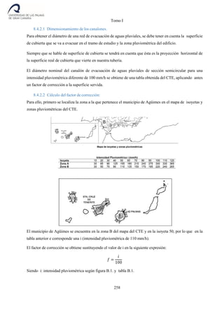 Tomo I
258
8.4.2.1 Dimensionamiento de los canalones.
Para obtener el diámetro de una red de evacuación de aguas pluviales, se debe tener en cuenta la superficie
de cubierta que se va a evacuar en el tramo de estudio y la zona pluviométrica del edificio.
Siempre que se hable de superficie de cubierta se tendrá en cuenta que ésta es la proyección horizontal de
la superficie real de cubierta que vierte en nuestra tubería.
El diámetro nominal del canalón de evacuación de aguas pluviales de sección semicircular para una
intensidad pluviométrica diferente de 100 mm/h se obtiene de una tabla obtenida del CTE, aplicando antes
un factor de corrección a la superficie servida.
8.4.2.2 Cálculo del factor de corrección:
Para ello, primero se localiza la zona a la que pertenece el municipio de Agüimes en el mapa de isoyetas y
zonas pluviométricas del CTE.
El municipio de Agüimes se encuentra en la zona B del mapa del CTE y en la isoyeta 50, por lo que en la
tabla anterior e corresponde una i (intensidad pluviométrica de 110 mm/h).
El factor de corrección se obtiene sustituyendo el valor de i en la siguiente expresión:
𝑓 =
𝑖
100
Siendo i: intensidad pluviométrica según figura B.1. y tabla B.1.
 