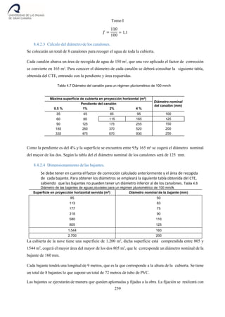 Tomo I
259
𝑓 =
110
100
= 1,1
8.4.2.3 Cálculo del diámetro de los canalones.
Se colocarán un total de 8 canalones para recoger el agua de toda la cubierta.
Cada canalón abarca un área de recogida de agua de 150 m2
, que una vez aplicado el factor de corrección
se convierte en 165 m2
. Para conocer el diámetro de cada canalón se deberá consultar la siguiente tabla,
obtenida del CTE, entrando con la pendiente y área requeridas.
Tabla 4.7 Diámetro del canalón para un régimen pluviométrico de 100 mm/h
Máxima superficie de cubierta en proyección horizontal (m2
)
Diámetro nominal
del canalón (mm)
Pendiente del canalón
0.5 % 1% 2% 4 %
35 45 65 95 100
60 80 115 165 125
90 125 175 255
185 260 370 520
335 475 670 930
150
200
250
Como la pendiente es del 4% y la superficie se encuentra entre 95y 165 m2
se cogerá el diámetro nominal
del mayor de los dos. Según la tabla del el diámetro nominal de los canalones será de 125 mm.
8.4.2.4 Dimensionamiento de las bajantes.
Se debe tener en cuenta el factor de corrección calculado anteriormente y el área de recogida
de cada bajante. Para obtener los diámetros se empleará la siguiente tabla obtenida del CTE,
sabiendo que las bajantes no pueden tener un diámetro inferior al de los canalones. Tabla 4.8
Diámetro de las bajantes de aguas pluviales para un régimen pluviométrico de 100 mm/h
Superficie en proyección horizontal servida (m2
) Diámetro nominal de la bajante (mm)
65 50
113 63
177 75
318 90
580 110
805 125
1.544 160
2.700 200
La cubierta de la nave tiene una superficie de 1.200 m2
, dicha superficie está comprendida entre 805 y
1544 m2
, cogerá el mayor área del mayor de los dos 805 m2
, que le corresponde un diámetro nominal de la
bajante de 160 mm.
Cada bajante tendrá una longitud de 9 metros, que es la que corresponde a la altura de la cubierta. Se tiene
un total de 8 bajantes lo que supone un total de 72 metros de tubo de PVC.
Las bajantes se ejecutarán de manera que queden aplomadas y fijadas a la obra. La fijación se realizará con
 