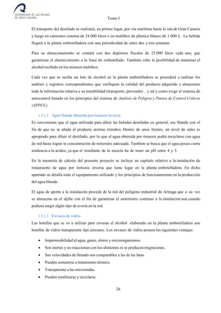 Tomo I
26
El transporte del destilado se realizará, en primer lugar, por vía marítima hasta la isla de Gran Canaria
y luego en camiones cisterna de 24.000 litros o en multibox de plástico blanco de 1.000 L. La bebida
llegará a la planta embotelladora con una periodicidad de entre dos y tres semanas.
Para su almacenamiento se contará con dos depósitos fiscales de 25.000 litros cada uno, que
garantizan el abastecimiento a la línea de embotellado. También cabe la posibilidad de mantener el
alcohol recibido en los mismos multibox.
Cada vez que se reciba un lote de alcohol en la planta embotelladora se procederá a realizar los
análisis y registros correspondientes que verifiquen la calidad del producto adquirido y almacenen
toda la información relativa a su trazabilidad (transporte, proveedor…), tal y como exige el sistema de
autocontrol basado en los principios del sistema de Análisis de Peligros y Puntos de Control Críticos
(APPCC).
1.5.1.2 Agua blanda obtenida por ósmosis inversa:
Es conveniente que el agua utilizada para diluir las bebidas destiladas en general, sea blanda con el
fin de que no se añada al producto aromas extraños. Dentro de unos límites, un nivel de sales es
apropiado para diluir el destilado, por lo que el agua obtenida por ósmosis podrá mezclarse con agua
de red hasta lograr la concentración de minerales adecuada. También se busca que el agua posea cierta
tendencia a la acidez, ya que el resultante de la mezcla ha de tener un pH entre 4 y 5.
En la memoria de cálculo del presente proyecto se incluye un capítulo relativo a la instalación de
tratamiento de agua por ósmosis inversa que tiene lugar en la planta embotelladora. En dicho
apartado se detalla todo el equipamiento utilizado y los principios de funcionamiento en la producción
del agua blanda.
El agua de aporte a la instalación procede de la red del polígono industrial de Arinaga que a su vez
se almacena en el aljibe con el fin de garantizar el suministro continuo a la instalación aun cuando
pudiera surgir algún tipo de avería en la red.
1.5.1.3 Envases de vidrio
Las botellas que se va a utilizar para envasar el alcohol elaborado en la planta embotelladora son
botellas de vidrio transparente tipo jerezano. Los envases de vidrio poseen las siguientes ventajas:
 Impermeabilidad al agua, gases, olores y microorganismos.
 Son inertes y no reaccionan con los alimentos ni se producen migraciones.
 Sus velocidades de llenado son comparables a las de las latas.
 Pueden someterse a tratamiento térmico.
 Transparente a las microondas.
 Pueden reutilizarse y reciclarse.
 