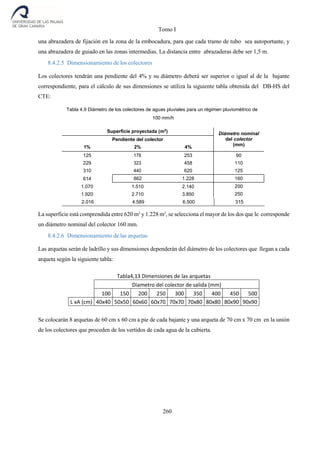 Tomo I
260
una abrazadera de fijación en la zona de la embocadura, para que cada tramo de tubo sea autoportante, y
una abrazadera de guiado en las zonas intermedias. La distancia entre abrazaderas debe ser 1,5 m.
8.4.2.5 Dimensionamiento de los colectores
Los colectores tendrán una pendiente del 4% y su diámetro deberá ser superior o igual al de la bajante
correspondiente, para el cálculo de sus dimensiones se utiliza la siguiente tabla obtenida del DB-HS del
CTE:
Tabla 4.9 Diámetro de los colectores de aguas pluviales para un régimen pluviométrico de
100 mm/h
Superficie proyectada (m2
) Diámetro nominal
del colector
(mm)
Pendiente del colector
1% 2% 4%
125 178 253
229 323 458
310 440 620
90
110
125
614 862 1.228 160
1.070 1.510 2.140
1.920 2.710 3.850
200
250
La superficie está comprendida entre 620 m2
y 1.228 m2
, se selecciona el mayor de los dos que le corresponde
un diámetro nominal del colector 160 mm.
8.4.2.6 Dimensionamiento de las arquetas
Las arquetas serán de ladrillo y sus dimensiones dependerán del diámetro de los colectores que llegan a cada
arqueta según la siguiente tabla:
Tabla4,13 Dimensiones de las arquetas
Diametro del colector de salida (mm)
100 150 200 250 300 350 400 450 500
L xA (cm) 40x40 50x50 60x60 60x70 70x70 70x80 80x80 80x90 90x90
Se colocarán 8 arquetas de 60 cm x 60 cm a pie de cada bajante y una arqueta de 70 cm x 70 cm en la unión
de los colectores que proceden de los vertidos de cada agua de la cubierta.
2.016 4.589 6.500 315
 