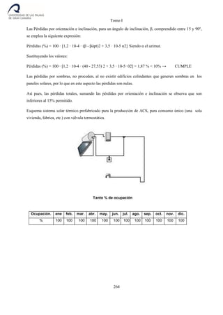 Tomo I
264
Las Pérdidas por orientación e inclinación, para un ángulo de inclinación, β, comprendido entre 15 y 90º,
se emplea la siguiente expresión:
Pérdidas (%) = 100 · [1,2 · 10-4 · (β - βópt)2 + 3,5 · 10-5 α2] Siendo α el azimut.
Sustituyendo los valores:
Pérdidas (%) = 100 · [1,2 · 10-4 · (40 - 27,53) 2 + 3,5 · 10-5· 02] = 1,87 % < 10% → CUMPLE
Las pérdidas por sombras, no proceden, al no existir edificios colindantes que generen sombras en los
paneles solares, por lo que en este aspecto las pérdidas son nulas.
Así pues, las pérdidas totales, sumando las pérdidas por orientación e inclinación se observa que son
inferiores al 15% permitido.
Esquema sistema solar térmico prefabricado para la producción de ACS, para consumo único (una sola
vivienda, fabrica, etc.) con válvula termostática.
Tanto % de ocupación
Ocupación. ene feb. mar. abr. may. jun. jul. ago. sep. oct. nov. dic.
% 100 100 100 100 100 100 100 100 100 100 100 100
 