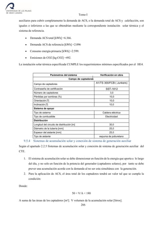Tomo I
266
auxiliares para cubrir completamente la demanda de ACS, o la demanda total de ACS y calefacción, son
iguales o inferiores a las que se obtendrían mediante la correspondiente instalación solar térmica y el
sistema de referencia.
 Demanda ACS total [kWh] =6.366.
 Demanda ACS de referencia [kWh] =2.096
 Consumo energía primaria [kWh] =2.599.
 Emisiones de CO2 [kg CO2] =492.
La instalación solar térmica especificada CUMPLE los requerimientos mínimos especificados por el HE4.
Parámetros del sistema Verificación en obra
Campo de captadores
Campo de captadores A1/TS 300/FCB ( Junkers)
Contraseña de certificación SST-1812
Número de captadores 3,0
Pérdidas por sombras (%) 10,0
Orientación [º] 10,0
Inclinación [º] 10,0
Sistema de apoyo
Tipo de sistema Caldera eléctrica
Tipo de combustible Electricidad
Distribución
Longitud del circuito de distribución [m] 30,0
Diámetro de la tubería [mm] 25,0
Espesor del aislante [mm] 25,0
Tipo de aislante espuma de poliuretano
9.5.4 Sistemas de acumulación solar y conexión de sistema de generación auxiliar
Según el apartado 2.2.5 Sistemas de acumulación solar y conexión de sistema de generación auxiliar del
CTE.
1. El sistema de acumulación solar se debe dimensionar en función de la energía que aporta a lo largo
del día, y no solo en función de la potencia del generador (captadores solares), por tanto se debe
prever una acumulación acorde con la demanda al no ser esta simultánea con la generación.
2. Para la aplicación de ACS, el área total de los captadores tendrá un valor tal que se cumpla la
condición:
Donde:
50 < V/A < 180
A suma de las áreas de los captadores [m²]. V volumen de la acumulación solar [litros].
 