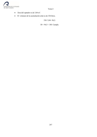 Tomo I
267
 Área del captador es de 3,84 m2
.
 El volumen de la acumulación solar es de 336 litros.
336/ 3,84= 96,5.
50 < 96,5 < 180 Cumple.
 