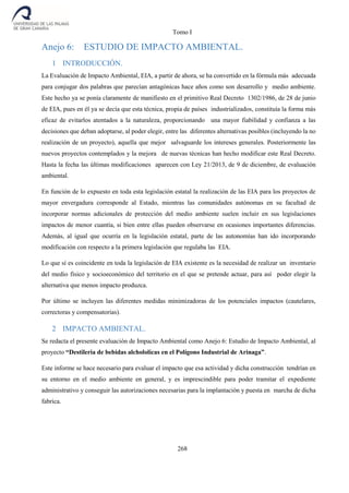 Tomo I
268
Anejo 6: ESTUDIO DE IMPACTO AMBIENTAL.
1 INTRODUCCIÓN.
La Evaluación de Impacto Ambiental, EIA, a partir de ahora, se ha convertido en la fórmula más adecuada
para conjugar dos palabras que parecían antagónicas hace años como son desarrollo y medio ambiente.
Este hecho ya se ponía claramente de manifiesto en el primitivo Real Decreto 1302/1986, de 28 de junio
de EIA, pues en él ya se decía que esta técnica, propia de países industrializados, constituía la forma más
eficaz de evitarlos atentados a la naturaleza, proporcionando una mayor fiabilidad y confianza a las
decisiones que deban adoptarse, al poder elegir, entre las diferentes alternativas posibles (incluyendo la no
realización de un proyecto), aquella que mejor salvaguarde los intereses generales. Posteriormente las
nuevos proyectos contemplados y la mejora de nuevas técnicas han hecho modificar este Real Decreto.
Hasta la fecha las últimas modificaciones aparecen con Ley 21/2013, de 9 de diciembre, de evaluación
ambiental.
En función de lo expuesto en toda esta legislación estatal la realización de las EIA para los proyectos de
mayor envergadura corresponde al Estado, mientras las comunidades autónomas en su facultad de
incorporar normas adicionales de protección del medio ambiente suelen incluir en sus legislaciones
impactos de menor cuantía, si bien entre ellas pueden observarse en ocasiones importantes diferencias.
Además, al igual que ocurría en la legislación estatal, parte de las autonomías han ido incorporando
modificación con respecto a la primera legislación que regulaba las EIA.
Lo que sí es coincidente en toda la legislación de EIA existente es la necesidad de realizar un inventario
del medio físico y socioeconómico del territorio en el que se pretende actuar, para así poder elegir la
alternativa que menos impacto produzca.
Por último se incluyen las diferentes medidas minimizadoras de los potenciales impactos (cautelares,
correctoras y compensatorias).
2 IMPACTO AMBIENTAL.
Se redacta el presente evaluación de Impacto Ambiental como Anejo 6: Estudio de Impacto Ambiental, al
proyecto “Destileria de bebidas alchololicas en el Polígono Industrial de Arinaga”.
Este informe se hace necesario para evaluar el impacto que esa actividad y dicha construcción tendrían en
su entorno en el medio ambiente en general, y es imprescindible para poder tramitar el expediente
administrativo y conseguir las autorizaciones necesarias para la implantación y puesta en marcha de dicha
fabrica.
 