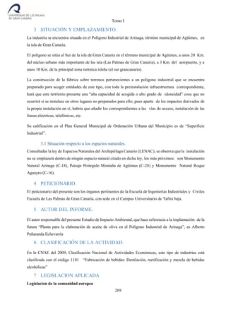 Tomo I
269
3 SITUACIÓN Y EMPLAZAMIENTO.
La industria se encuentra situada en el Polígono Industrial de Arinaga, término municipal de Agüimes, en
la isla de Gran Canaria.
El polígono se sitúa al Sur de la isla de Gran Canaria en el término municipal de Agüimes, a unos 20 Km.
del núcleo urbano más importante de las isla (Las Palmas de Gran Canaria), a 3 Km. del aeropuerto, y a
unos 10 Km. de la principal zona turística isleña (el sur grancanario).
La construcción de la fábrica sobre terrenos pertenecientes a un polígono industrial que se encuentra
preparado para acoger entidades de este tipo, con toda la preinstalación infraestructura correspondiente,
hará que este territorio presente una "alta capacidad de acogida o alto grado de idoneidad” cosa que no
ocurrirá si se instalase en otros lugares no preparados para ello; pues aparte de los impactos derivados de
la propia instalación en sí, habría que añadir los correspondientes a las vías de acceso, instalación de las
líneas eléctricas, telefónicas, etc.
Su calificación en el Plan General Municipal de Ordenación Urbana del Municipio es de “Superficie
Industrial”.
3.1 Situación respecto a los espacios naturales.
Consultadas la ley de Espacios Naturales del Archipiélago Canario (LENAC), se observa que la instalación
no se emplazará dentro de ningún espacio natural citado en dicha ley, los más próximos: son Monumento
Natural Arinaga (C-18), Paisaje Protegido Montaña de Agüimes (C-28) y Monumento Natural Roque
Aguayro (C-16).
4 PETICIONARIO.
El peticionario del presente son los órganos pertinentes de la Escuela de Ingenierías Industriales y Civiles
Escuela de Las Palmas de Gran Canaria, con sede en el Campus Universitario de Tafira baja.
5 AUTOR DEL INFORME.
El autor responsable del presente Estudio de Impacto Ambiental, que hace referencia a la implantación de la
futura “Planta para la elaboración de aceite de oliva en el Polígono Industrial de Arinaga”, es Alberto
Peñaranda Echevarría
6 CLASIFICACIÓN DE LA ACTIVIDAD.
En la CNAE del 2009, Clasificación Nacional de Actividades Económicas, este tipo de industrias está
clasificada con el código 1101 “Fabricación de bebidas: Destilación, rectificación y mezcla de bebidas
alcohólicas”
7 LEGISLACION APLICADA
Legislacion de la comunidad europea
 