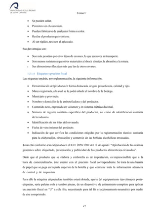 Tomo I
27
 Se pueden sellar.
 Permiten ver el contenido.
 Pueden fabricarse de cualquier forma o color.
 Realza el producto que contiene.
 Al ser rígidos, resisten el aplastado.
Sus desventajas son:
 Son más pesados que otros tipos de envases, lo que encarece su transporte.
 Son menos resistentes que otros materiales al shock térmico, la abrasión y la rotura.
 Sus dimensiones fluctúan más que las de otros envases.
1.5.1.4 Etiquetas y precinto fiscal
Las etiquetas tendrán, por reglamentación, la siguiente información:
 Denominación del producto en forma destacada, origen, procedencia, calidad y tipo.
 Marca registrada, a la cual se le podrá añadir el nombre de la bodega.
 Municipio y provincia.
 Nombre y domicilio de la embotelladora y del productor.
 Contenido neto, expresado en volumen y en sistema métrico decimal.
 Número de registro sanitario específico del productor, así como de identificación sanitaria
de la industria.
 Identificación de los lotes del envasado.
 Fecha de vencimiento del producto.
 Indicación de que verifica las condiciones exigidas por la reglamentación técnico- sanitaria
para la elaboración, circulación y comercio de las bebidas alcohólicas envasadas.
Todo ello conforme a lo estipulado en el R.D. 2058/1982 del 12 de agosto: “Aprobación de las normas
generales sobre etiquetado, presentación y publicidad de los productos alimenticios envasados”.
Dado que el producto que se elabora y embotella es de importación, es imprescindible que a la
hora de comercializarlo, éste cuente con el precinto fiscal correspondiente. Se trata de una barrita
de papel que se pega en la parte superior de la botella y que contiene toda la información aduanera
de control y de impuestos.
Para ello la máquina etiquetadora también estará dotada, aparte del equipamiento tipo almacén porta-
etiquetas, serie paletas cola y tambor pinzas, de un dispositivo de estiramiento completo para aplicar
un precinto fiscal en “U” a cola fría, necesitando para tal fin el accionamiento neumático por medio
de aire comprimido.
 