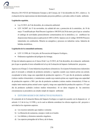 Tomo I
270
Directiva 2011/92/UE del Parlamento Europeo y del Consejo, de 13 de diciembre de 2011, relativa a la
evaluación de las repercusiones de determinados proyectos públicos y privados sobre el medio ambiente.
Legislación española.
 Ley 21/2013, de 9 de diciembre, de evaluación ambiental.
 LEY 34/2007, de 15 de noviembre, de calidad del aire y protección de la atmósfera., de 18 de
mayo. Y modificado por Real Decreto Legislativo 100/2010, de 28 de enero, por el que se actualiza
el catálogo de actividades potencialmente contaminadoras de la atmósfera y se establecen las
disposiciones básicas para su aplicación (CAPCA-2010). Aparece con el código 04 04 06 Procesos
industriales sin combustión. Minería no energética y procesos en industrias varias. Industria de
bebidas alcohólicas.
Legislación de la comunidad autónoma.
 LEY 11/1990, de 13 de julio, de Prevención del Impacto Ecológico..
 Ordenanza reguladora del polígono de Arinaga.
El tipo de industria aparece en el Anexo II del Ley 21/2013, de 9 de diciembre, de evaluación ambiental,
por el que se aprueba el texto refundido de la Ley de Evaluación de Impacto Ambiental de proyectos.
Aparece en el Grupo 2. Como Industrias de productos alimenticios. En el punto b) Instalaciones industriales
para el envasado y enlatado de productos animales y vegetales cuando cuya materia prima sea animal,
exceptuada la leche, tenga una capacidad de producción superior a 75 t por día de productos acabados
(valores medios trimestrales), e instalaciones cuando cuya materia prima sea vegetal tenga una capacidad
de producción superior a 300 t por día de productos acabados (valores medios trimestrales); O bien se
emplee tanto materia prima animal como vegetal y tenga una capacidad de producción superior a 75 t por
día de productos acabados (valores medios trimestrales). Al no darse ningunas de las anteriores
circunstancias se procederá a un estudio simple de impacto ambiental.
8 ESTUDIO BÁSICO DE IMPACTO ECOLÓGICO.
El contenido de la Evaluación Básica del Impacto Ecológico se regirá de acuerdo con lo dispuesto en el
artículo 11.2 de la Ley 11/1990, y en la cual se deberán considerar los efectos negativos del proyecto o
actividad en los siguientes aspectos:
a) Los recursos naturales que emplea o consume.
b) La liberación de sustancias, energía o ruido en el medio.
c) Los hábitats y elementos naturales singulares.
d) Las especies protegidas de la flora y de la fauna.
 