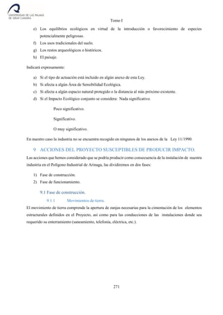 Tomo I
271
e) Los equilibrios ecológicos en virtud de la introducción o favorecimiento de especies
potencialmente peligrosas.
f) Los usos tradicionales del suelo.
g) Los restos arqueológicos o históricos.
h) El paisaje.
Indicará expresamente:
a) Si el tipo de actuación está incluido en algún anexo de esta Ley.
b) Si afecta a algún Área de Sensibilidad Ecológica.
c) Si afecta a algún espacio natural protegido o la distancia al más próximo existente.
d) Si el Impacto Ecológico conjunto se considera: Nada significativo.
Poco significativo.
Significativo.
O muy significativo.
En nuestro caso la industria no se encuentra recogido en ningunos de los anexos de la Ley 11/1990.
9 ACCIONES DEL PROYECTO SUSCEPTIBLES DE PRODUCIR IMPACTO.
Las acciones que hemos considerado que se podría producir como consecuencia de la instalación de nuestra
industria en el Polígono Industrial de Arinaga, las dividiremos en dos fases:
1) Fase de construcción.
2) Fase de funcionamiento.
9.1 Fase de construcción.
9.1.1 Movimientos de tierra.
El movimiento de tierra comprende la apertura de zanjas necesarias para la cimentación de los elementos
estructurales definidos en el Proyecto, así como para las conducciones de las instalaciones donde sea
requerido su enterramiento (saneamiento, telefonía, eléctrica, etc.).
 