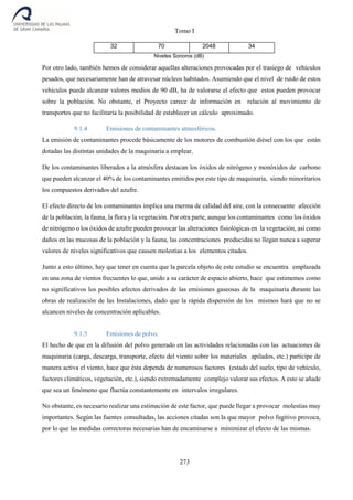 Tomo I
273
32 70 2048 34
Niveles Sonoros (dB)
Por otro lado, también hemos de considerar aquellas alteraciones provocadas por el trasiego de vehículos
pesados, que necesariamente han de atravesar núcleos habitados. Asumiendo que el nivel de ruido de estos
vehículos puede alcanzar valores medios de 90 dB, ha de valorarse el efecto que estos pueden provocar
sobre la población. No obstante, el Proyecto carece de información en relación al movimiento de
transportes que no facilitaría la posibilidad de establecer un cálculo aproximado.
9.1.4 Emisiones de contaminantes atmosféricos.
La emisión de contaminantes procede básicamente de los motores de combustión diésel con los que están
dotadas las distintas unidades de la maquinaria a emplear.
De los contaminantes liberados a la atmósfera destacan los óxidos de nitrógeno y monóxidos de carbono
que pueden alcanzar el 40% de los contaminantes emitidos por este tipo de maquinaria, siendo minoritarios
los compuestos derivados del azufre.
El efecto directo de los contaminantes implica una merma de calidad del aire, con la consecuente afección
de la población, la fauna, la flora y la vegetación. Por otra parte, aunque los contaminantes como los óxidos
de nitrógeno o los óxidos de azufre pueden provocar las alteraciones fisiológicas en la vegetación, así como
daños en las mucosas de la población y la fauna, las concentraciones producidas no llegan nunca a superar
valores de niveles significativos que causen molestias a los elementos citados.
Junto a esto último, hay que tener en cuenta que la parcela objeto de este estudio se encuentra emplazada
en una zona de vientos frecuentes lo que, unido a su carácter de espacio abierto, hace que estimemos como
no significativos los posibles efectos derivados de las emisiones gaseosas de la maquinaria durante las
obras de realización de las Instalaciones, dado que la rápida dispersión de los mismos hará que no se
alcancen niveles de concentración aplicables.
9.1.5 Emisiones de polvo.
El hecho de que en la difusión del polvo generado en las actividades relacionadas con las actuaciones de
maquinaria (carga, descarga, transporte, efecto del viento sobre los materiales apilados, etc.) participe de
manera activa el viento, hace que ésta dependa de numerosos factores (estado del suelo, tipo de vehículo,
factores climáticos, vegetación, etc.), siendo extremadamente complejo valorar sus efectos. A esto se añade
que sea un fenómeno que fluctúa constantemente en intervalos irregulares.
No obstante, es necesario realizar una estimación de este factor, que puede llegar a provocar molestias muy
importantes. Según las fuentes consultadas, las acciones citadas son la que mayor polvo fugitivo provoca,
por lo que las medidas correctoras necesarias han de encaminarse a minimizar el efecto de las mismas.
 