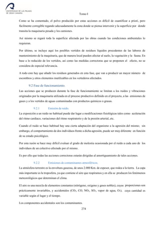 Tomo I
274
Como se ha comentado, el polvo producido por estas acciones es difícil de cuantificar a priori, pero
fácilmente corregible regando adecuadamente la zona donde se piensa intervenir y la superficie por donde
transita la maquinaria pesada y los camiones.
Así mismo se regará toda la superficie afectada por las obras cuando las condiciones ambientales lo
requieran.
Por último, se incluye aquí los posibles vertidos de residuos líquidos procedentes de las labores de
mantenimiento de la maquinaria, que de manera local pueden afectar al suelo, la vegetación y la fauna. En
base a lo reducido de los vertidos, así como las medidas correctoras que se proponen el efecto, no se
considera de especial relevancia.
A todo esto hay que añadir los residuos generados en esta fase, que van a producir un mayor número de
escombros y otros elementos inutilizables en los vertederos afectados.
9.2 Fase de funcionamiento.
Las acciones que se producen durante la fase de funcionamiento se limitan a los ruidos y vibraciones
originados por la maquinaria utilizada en el proceso productivo definido en el proyecto, a las emisiones de
gases y a los vertidos de aguas contaminadas con productos químicos o grasas.
9.2.1 Emisión de ruido.
La exposición a un ruido no habitual puede dar lugar a modificaciones fisiológicas tales como aceleración
del ritmo cardiaco, variaciones del ritmo respiratorio y de la presión arterial, etc.
Cuando el ruido se hace habitual hay una cierta adaptación del organismo a la agresión del mismo; sin
embargo, el comportamiento de dos individuos frente a dicha agresión, puede ser muy diferente en función
de su estado psicológico.
Por esta razón se hace muy difícil evaluar el grado de molestia ocasionada por el ruido a cada uno de los
individuos de un colectivo afectado por el mismo.
Es por ello que todas las acciones correctoras estarán dirigidas al amortiguamiento de tales acciones.
9.2.2 Emisiones de contaminantes atmosféricos.
La atmósfera terrestre es la envoltura gaseosa, de unos 2.000 Km. de espesor, que rodea a la tierra. La capa
más importante es la troposfera, ya que contiene el aire que respiramos y en ella se producen los fenómenos
meteorológicos que determinan el clima.
El aire es una mezcla de elementos constantes (nitrógeno, oxígeno y gases nobles), cuyas proporciones son
prácticamente invariables, y accidentales (CO2, CO, NO2, SO2, vapor de agua, O3), cuya cantidad es
variable según el lugar y el tiempo.
Los componentes accidentales son los contaminantes.
 