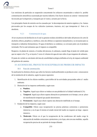 Tomo I
275
Las emisiones de partículas en suspensión concentrarán los esfuerzos encaminados a reducir la posible
contaminación atmosférica ocasionada por nuestra industria. Este factor alcanza un carácter transnacional
favorecido por la dispersión y transporte por el viento y arrastre por la lluvia.
Los principales fuente de emisión son los causados por la descomponían de materia orgánica y los humos
provocados por los escapes de los vehículos (camiones, tractores, etc.) que transportan el fruto a la
destilería.
9.2.3 Contaminación de agua.
Al ser un proceso de destilación en el cual se generan residuos alcohólicos derivados del proceso de corte de
alcoholes etílicos, propílicos y metílicos, estos dos últimos se separaran manualmente y se envasaran para su
transporte a industrias farmacéuticas. El agua al destilarse se condensa y se envasara junto con el producto
terminado. Por lo cual estimamos que el impacto es compatible.
Respecto a la planta de osmosis, el residuo del proceso, la salmuera, cuando llega al punto de vertido para
que no supere a los 37 g, se inyecta 3 veces el volumen de agua de mar sobre el que tengamos de salmuera.
El punto de vertido no está dentro del área de sensibilidad ecológica definida en la ley de impacto ambiental
del gobierno de canarias.
10 ACCIONES DEL PROYECTO SUSCEPTIBLES DE PRODUCIR IMPACTO.
10.1 Fase de construcción.
Se analizarán los distintos efectos que sobre los factores medioambientales se producen como consecuencia
de la instalación de la industria, según los pasos siguientes:
1. Identificación de los efectos notables y previsibles de las actividades proyectadas sobre el medio
ambiente.
2. Distinción de los impactos ambientales, según sean:
a. Positivo.
b. Negativo. Aquel cuyo efecto se traduce en una pérdida de la Calidad Ambiental (CA).
c. Temporal. Aquel cuyo efecto supone alteración no permanente en el tiempo, con un plazo
de manifestación temporal que puede determinarse.
d. Permanente. Aquel cuyo efecto supone una alteración indefinida en el tiempo.
3. Gradación de los impactos, según sean:
a. Compatible: Efecto cuya recuperación no precisa prácticas correctoras o protectoras
intensivas y en el que el retorno al estado inicial del medio no requiere un largo espacio
intensivo.
b. Moderado: Efecto en el que la recuperación de las condiciones del medio exige la
adecuación de medidas correctoras o protectoras y en el que, aún con esas medidas, aquella
recuperación precisa de un periodo de tiempo dilatado.
 
