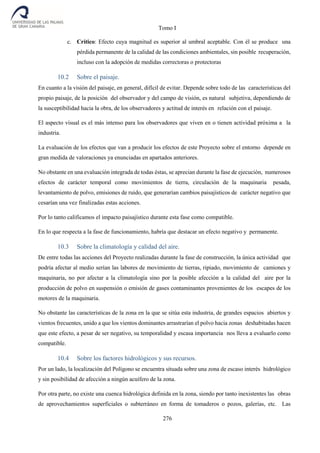 Tomo I
276
c. Crítico: Efecto cuya magnitud es superior al umbral aceptable. Con él se produce una
pérdida permanente de la calidad de las condiciones ambientales, sin posible recuperación,
incluso con la adopción de medidas correctoras o protectoras
10.2 Sobre el paisaje.
En cuanto a la visión del paisaje, en general, difícil de evitar. Depende sobre todo de las características del
propio paisaje, de la posición del observador y del campo de visión, es natural subjetiva, dependiendo de
la susceptibilidad hacia la obra, de los observadores y actitud de interés en relación con el paisaje.
El aspecto visual es el más intenso para los observadores que viven en o tienen actividad próxima a la
industria.
La evaluación de los efectos que van a producir los efectos de este Proyecto sobre el entorno depende en
gran medida de valoraciones ya enunciadas en apartados anteriores.
No obstante en una evaluación integrada de todas éstas, se aprecian durante la fase de ejecución, numerosos
efectos de carácter temporal como movimientos de tierra, circulación de la maquinaria pesada,
levantamiento de polvo, emisiones de ruido, que generarían cambios paisajísticos de carácter negativo que
cesarían una vez finalizadas estas acciones.
Por lo tanto calificamos el impacto paisajístico durante esta fase como compatible.
En lo que respecta a la fase de funcionamiento, habría que destacar un efecto negativo y permanente.
10.3 Sobre la climatología y calidad del aire.
De entre todas las acciones del Proyecto realizadas durante la fase de construcción, la única actividad que
podría afectar al medio serían las labores de movimiento de tierras, ripiado, movimiento de camiones y
maquinaria, no por afectar a la climatología sino por la posible afección a la calidad del aire por la
producción de polvo en suspensión o emisión de gases contaminantes provenientes de los escapes de los
motores de la maquinaria.
No obstante las características de la zona en la que se sitúa esta industria, de grandes espacios abiertos y
vientos frecuentes, unido a que los vientos dominantes arrastrarían el polvo hacia zonas deshabitadas hacen
que este efecto, a pesar de ser negativo, su temporalidad y escasa importancia nos lleva a evaluarlo como
compatible.
10.4 Sobre los factores hidrológicos y sus recursos.
Por un lado, la localización del Polígono se encuentra situada sobre una zona de escaso interés hidrológico
y sin posibilidad de afección a ningún acuífero de la zona.
Por otra parte, no existe una cuenca hidrológica definida en la zona, siendo por tanto inexistentes las obras
de aprovechamientos superficiales o subterráneo en forma de tomaderos o pozos, galerías, etc. Las
 