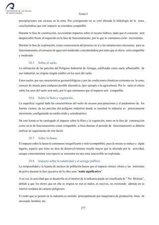 Tomo I
277
precipitaciones son escasas en la zona. Por consiguiente no se verá alterada la hidrología de la zona,
concluyéndose que este impacto se considera compatible.
Durante la fase de construcción, no existirán impactos sobre el recurso hídrico, dado que el consumo será
despreciable frente al requerido en la fase de funcionamiento, por lo que lo valoramos como inexistentes.
Durante la fase de explotación, como consecuencia del proceso en sí y las instalaciones necesarias para su
funcionamiento, el consumo de agua será moderado, considerándose por tanto que el efecto será compatible
y moderado.
10.5 Sobre el suelo.
La utilización de las parcelas del Polígono Industrial de Arinaga, calificadas como suelo urbanizable de
uso industrial, no origina ningún cambio en los usos del suelo.
Estos suelos, por sus características geomorfológicas y por las condiciones climáticas existentes en la zona,
carecen de interés para cualquier posible alternativa, (por ejemplo a la agricultura). Por lo tanto el efecto
sobre los usos del suelo será nulo, por lo que estimamos que el impacto será compatible.
10.6 Sobre la flora y vegetación.
La superficie vegetal dada las características del suelo de escasas precipitaciones y el predominio de los
fuertes vientos, de las parcelas del polígono industrial donde se instalará la industria es prácticamente
inexistente, configurando un medio árido y semidesértico.
De esta forma se ha catalogado el impacto sobre la flora y la vegetación, tanto en la fase de construcción
como en la de funcionamiento como compatible, si bien durante el periodo de funcionamiento se debería
realizar un seguimiento de este factor.
10.7 Sobre la fauna.
El impacto sobre la fauna lo estimamos insignificante o nulo (compatible), pues la misma se reduce a algún
lagarto, especie que tiene un área de desenvolvimiento mucho mayor que la afectada por la actividad,
aunque concretamente esta especie se encuentra en una zona inaccesible no explotada.
10.8 Impacto sobre la salubridad y el sosiego público.
La temporalidad y la lejanía de núcleos de población hacen que el impacto sónico, olores y las emisiones
de polvo durante la fase ejecutiva de la obra sean “nada significativo”.
A su vez, la actividad que se desarrolla en el interior de la industria puede ser clasificada de ” No Molesta”,
debido a que los olores que en ella se origina no son ni malos, ni nocivos, no existiendo además en su
interior residuos de carácter peligrosos.
El ruido que se genera en la industria es emitido principalmente por maquinaria de producción, línea de
envasado, bombas, etc.
 
