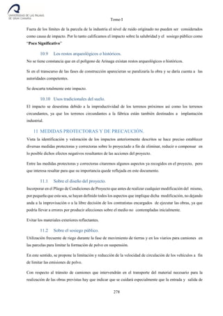 Tomo I
278
Fuera de los límites de la parcela de la industria el nivel de ruido originado no pueden ser considerados
como causa de impacto. Por lo tanto calificamos el impacto sobre la salubridad y el sosiego público como
“Poco Significativo”
10.9 Los restos arqueológicos o históricos.
No se tiene constancia que en el polígono de Arinaga existan restos arqueológicos o históricos.
Si en el transcurso de las fases de construcción aparecieran se paralizaría la obra y se daría cuenta a las
autoridades competentes.
Se descarta totalmente este impacto.
10.10 Usos tradicionales del suelo.
El impacto se desestima debido a la improductividad de los terrenos próximos así como los terrenos
circundantes, ya que los terrenos circundantes a la fábrica están también destinados a implantación
industrial.
11 MEDIDAS PROTECTORAS Y DE PRECAUCIÓN.
Vista la identificación y valoración de los impactos anteriormente descritos se hace preciso establecer
diversas medidas protectoras y correctoras sobre lo proyectado a fin de eliminar, reducir o compensar en
lo posible dichos efectos negativos resultantes de las acciones del proyecto.
Entre las medidas protectoras y correctoras citaremos algunos aspectos ya recogidos en el proyecto, pero
que interesa resaltar para que su importancia quede reflejada en este documento.
11.1 Sobre el diseño del proyecto.
Incorporar en el Pliego de Condiciones de Proyecto que antes de realizar cualquier modificación del mismo,
por pequeña que esta sea, se hayan definido todos los aspectos que implique dicha modificación, no dejando
anda a la improvisación o a la libre decisión de los contratistas encargados de ejecutar las obras, ya que
podría llevar a errores por producir afecciones sobre el medio no contempladas inicialmente.
Evitar los materiales exteriores reflectantes.
11.2 Sobre el sosiego público.
Utilización frecuente de riego durante la fase de movimiento de tierras y en los viarios para camiones en
las parcelas para limitar la formación de polvo en suspensión.
En este sentido, se propone la limitación y reducción de la velocidad de circulación de los vehículos a fin
de limitar las emisiones de polvo.
Con respecto al tránsito de camiones que intervendrán en el transporte del material necesario para la
realización de las obras previstas hay que indicar que se cuidará especialmente que la entrada y salida de
 