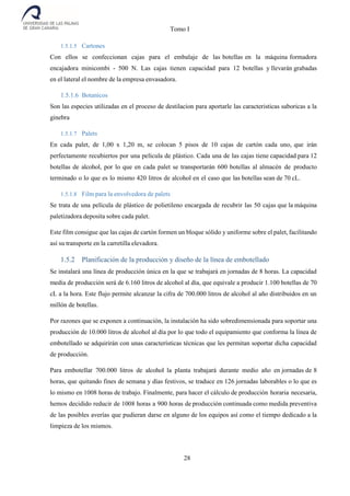 Tomo I
28
1.5.1.5 Cartones
Con ellos se confeccionan cajas para el embalaje de las botellas en la máquina formadora
encajadora minicombi - 500 N. Las cajas tienen capacidad para 12 botellas y llevarán grabadas
en el lateral el nombre de la empresa envasadora.
1.5.1.6 Botanicos
Son las especies utilizadas en el proceso de destilacion para aportarle las caracteristicas saboricas a la
ginebra
1.5.1.7 Palets
En cada palet, de 1,00 x 1,20 m, se colocan 5 pisos de 10 cajas de cartón cada uno, que irán
perfectamente recubiertos por una película de plástico. Cada una de las cajas tiene capacidad para 12
botellas de alcohol, por lo que en cada palet se transportarán 600 botellas al almacén de producto
terminado o lo que es lo mismo 420 litros de alcohol en el caso que las botellas sean de 70 cL.
1.5.1.8 Film para la envolvedora de palets
Se trata de una película de plástico de polietileno encargada de recubrir las 50 cajas que la máquina
paletizadora deposita sobre cada palet.
Este film consigue que las cajas de cartón formen un bloque sólido y uniforme sobre el palet, facilitando
así su transporte en la carretilla elevadora.
1.5.2 Planificación de la producción y diseño de la línea de embotellado
Se instalará una línea de producción única en la que se trabajará en jornadas de 8 horas. La capacidad
media de producción será de 6.160 litros de alcohol al día, que equivale a producir 1.100 botellas de 70
cL a la hora. Este flujo permite alcanzar la cifra de 700.000 litros de alcohol al año distribuidos en un
millón de botellas.
Por razones que se exponen a continuación, la instalación ha sido sobredimensionada para soportar una
producción de 10.000 litros de alcohol al día por lo que todo el equipamiento que conforma la línea de
embotellado se adquirirán con unas características técnicas que les permitan soportar dicha capacidad
de producción.
Para embotellar 700.000 litros de alcohol la planta trabajará durante medio año en jornadas de 8
horas, que quitando fines de semana y días festivos, se traduce en 126 jornadas laborables o lo que es
lo mismo en 1008 horas de trabajo. Finalmente, para hacer el cálculo de producción horaria necesaria,
hemos decidido reducir de 1008 horas a 900 horas de producción continuada como medida preventiva
de las posibles averías que pudieran darse en alguno de los equipos así como el tiempo dedicado a la
limpieza de los mismos.
 