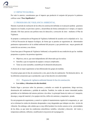 Tomo I
280
12 IMPACTO GLOBAL.
Por todo lo anterior, consideramos que el impacto que producirá el conjunto del proyecto lo podemos
calificar como “Poco Significativo”.
13 PROGRAMA DE VIGILANCIA AMBIENTAL.
Durante el periodo de realización de las obras de construcción definidas en el proyecto podrían generarse
impactos en el medio, no previstos a priori, y desarrollarse de forma continuada en el tiempo y el espacio
afectado. Ello hace precisa una perfecta tarea de detección y corrección de éstos mediante el Plan de
Vigilancia.
Se propone a continuación un Programa de Vigilancia Ambiental de acuerdo con lo estipulado en la Ley
11/90 de Prevención de Impacto Ecológico, de forma que se permita un seguimiento de determinados
parámetros representativos de la calidad ambiental del proyecto y que permitirá una mayor garantía del
control de sus acciones y sus efectos.
Como base para el Programa de Vigilancia Ambiental, se ha partido de una condición de que las medidas
propuestas se ajusten a las premisas siguientes:
 Objetivas, esto es, que sean independientes del observador que las realiza.
 Sencillas y que no requieran de equipos o ensayos complicados.
 Tener un coste razonable y asumible por la dimensión del proyecto.
A efectos de un mejor seguimiento se han diferenciado dos grupos de medidas.
Un primer grupo para la fase de construcción y otro, para la fase de explotación. Tal distinción deriva de
las diferentes actuaciones que se producirán y que se han descrito con anterioridad.
13.1 Programa de vigilancia ambiental durante la fase de construcción.
 Los ruidos y vibraciones de alta densidad.
Pueden llegar a provocar sobre las personas y animales un estado de agotamiento, fatiga nerviosa,
disminución del rendimiento y pérdida de audición. También, los ruidos de menor intensidad pueden
perturbar en los habitantes del entorno próximo a las obras. La principal fuente de ruido es el transporte,
descarga y carga del material y los equipos móviles, tráfico de camiones y maquinaria pesada.
En este programa de seguimiento y control se vigilará el mantenimiento regular de la maquinaria, ya que
así se eliminan los ruidos de elementos desajustados o muy desgastados que trabajan con altos niveles de
vibración. Sin embargo, cabe señalar que es muy difícil predecir los niveles sonoros en las proximidades
de las obras, ya que tanto las condiciones atmosféricas variables, velocidad y dirección del viento y
temperatura ambiente, influirán y modificarán la trayectoria de la propagación.
 