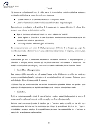 Tomo I
281
No obstante se realizarán mediciones de ruidos por un técnico titulado, o entidad acreditada y sonómetro
certificado, realizándose, al menos, las mediciones siguientes:
 Dos en la semana de las obras en que se utilice la maquinaria pesada.
 Una medición mensual durante los meses de utilización de la maquinaria ligera.
Las mediciones se realizarán en la periferia de la parcela, en tres lugares diferentes. El informe debe
contener como mínimo la siguiente información:
 Tipo de sonómetro utilizado, características, marca, modelo y n° de serie.
 Croquis o plano de situación de la zona, reflejándose la situación de la maquinaria en uso en ese
momento y las distancias aproximadas.
 Dirección y velocidad del viento (aproximadamente).
En caso de superarse un nivel sonoro de 60 dB, se comunicará al Director de la obra para que adopte las
medidas encaminadas a disminuir el nivel de ruido (disminuyendo el número de máquinas, camiones, etc.).
 Aceite usado.
Cabe recordar que todo el aceite usado resultante de los cambios realizados a la maquinaria pesada y
camiones, se recogerá para ser reciclado por un gestor autorizado. Estos cambios se harán sobre una
superficie hormigonada y se recogerá y almacenará en depósitos adecuados para su posterior retirada.
 Los residuos sólidos generados.
Los residuos sólidos generados por el personal laboral serán debidamente recogidos en recipientes
comunes, trasladándose hasta los contenedores de propiedad municipal más cercanos a fin de que entren
en la dinámica del servicio de recogida de residuos.
Asimismo, hay que indicar que todos los residuos de materiales generados durante este periodo serán
evacuados del emplazamiento de la planta y transportados al vertedero municipal autorizado.
 Contratista.
Exigir al contratista que cada retirada de material hacia el vertedero sea certificada mediante la entrega de
una copia de los recibos del canon de vertido entregados por el vertedero autorizado.
Estipular en el contrato de ejecución de las obras que el Contratista será responsable por las afecciones
medioambientales derivadas del incumplimiento del Pliego de Condiciones Técnicas del Proyecto,
realizándose a su cargo las obras de restauración que procedan. La responsabilidad del Contratista se
extenderá a las acciones de sus Contratistas.
 