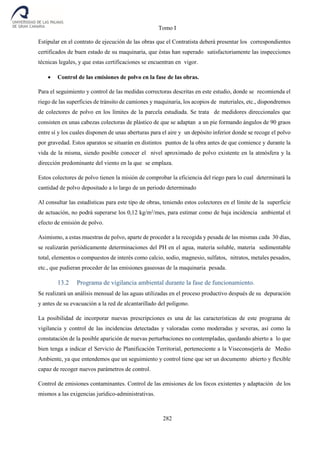 Tomo I
282
Estipular en el contrato de ejecución de las obras que el Contratista deberá presentar los correspondientes
certificados de buen estado de su maquinaria, que éstas han superado satisfactoriamente las inspecciones
técnicas legales, y que estas certificaciones se encuentran en vigor.
 Control de las emisiones de polvo en la fase de las obras.
Para el seguimiento y control de las medidas correctoras descritas en este estudio, donde se recomienda el
riego de las superficies de tránsito de camiones y maquinaria, los acopios de materiales, etc., dispondremos
de colectores de polvo en los límites de la parcela estudiada. Se trata de medidores direccionales que
consisten en unas cabezas colectoras de plástico de que se adaptan a un pie formando ángulos de 90 graos
entre sí y los cuales disponen de unas aberturas para el aire y un depósito inferior donde se recoge el polvo
por gravedad. Estos aparatos se situarán en distintos puntos de la obra antes de que comience y durante la
vida de la misma, siendo posible conocer el nivel aproximado de polvo existente en la atmósfera y la
dirección predominante del viento en la que se emplaza.
Estos colectores de polvo tienen la misión de comprobar la eficiencia del riego para lo cual determinará la
cantidad de polvo depositado a lo largo de un periodo determinado
Al consultar las estadísticas para este tipo de obras, teniendo estos colectores en el límite de la superficie
de actuación, no podrá superarse los 0,12 kg/m2
/mes, para estimar como de baja incidencia ambiental el
efecto de emisión de polvo.
Asimismo, a estas muestras de polvo, aparte de proceder a la recogida y pesada de las mismas cada 30 días,
se realizarán periódicamente determinaciones del PH en el agua, materia soluble, materia sedimentable
total, elementos o compuestos de interés como calcio, sodio, magnesio, sulfatos, nitratos, metales pesados,
etc., que pudieran proceder de las emisiones gaseosas de la maquinaria pesada.
13.2 Programa de vigilancia ambiental durante la fase de funcionamiento.
Se realizará un análisis mensual de las aguas utilizadas en el proceso productivo después de su depuración
y antes de su evacuación a la red de alcantarillado del polígono.
La posibilidad de incorporar nuevas prescripciones es una de las características de este programa de
vigilancia y control de las incidencias detectadas y valoradas como moderadas y severas, así como la
constatación de la posible aparición de nuevas perturbaciones no contempladas, quedando abierto a lo que
bien tenga a indicar el Servicio de Planificación Territorial, perteneciente a la Viseconsejería de Medio
Ambiente, ya que entendemos que un seguimiento y control tiene que ser un documento abierto y flexible
capaz de recoger nuevos parámetros de control.
Control de emisiones contaminantes. Control de las emisiones de los focos existentes y adaptación de los
mismos a las exigencias jurídico-administrativas.
 