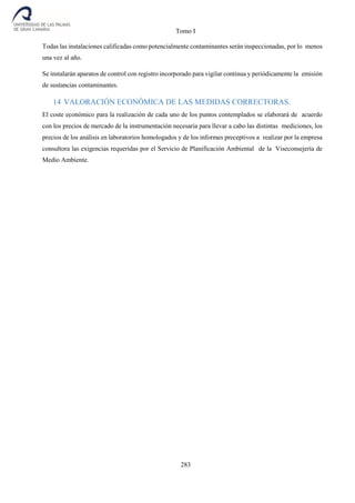 Tomo I
283
Todas las instalaciones calificadas como potencialmente contaminantes serán inspeccionadas, por lo menos
una vez al año.
Se instalarán aparatos de control con registro incorporado para vigilar continua y periódicamente la emisión
de sustancias contaminantes.
14 VALORACIÓN ECONÓMICA DE LAS MEDIDAS CORRECTORAS.
El coste económico para la realización de cada uno de los puntos contemplados se elaborará de acuerdo
con los precios de mercado de la instrumentación necesaria para llevar a cabo las distintas mediciones, los
precios de los análisis en laboratorios homologados y de los informes preceptivos a realizar por la empresa
consultora las exigencias requeridas por el Servicio de Planificación Ambiental de la Viseconsejería de
Medio Ambiente.
 