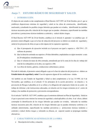 Tomo I
284
Anejo 7: ESTUDIO BÁSICO DE SEGURIDAD Y SALUD.
1 INTRODUCCIÓN.
El objeto de este estudio es dar cumplimiento al Real Decreto 1627/1997, de 24 de Octubre, por el que se
establecen disposiciones mínimas de seguridad y salud en las obras de construcción, identificando,
analizando y estudiando los posibles riesgos laborales que puedan ser evitados, identificando las medidas
técnicas necesarias para ello; relación de los riesgos que no pueden eliminarse, especificando las medidas
preventivas y protecciones técnicas tendentes a controlar y reducir dichos riesgos.
El Real Decreto 1627/1997 de 24 de Octubre, establece en el Artículo 4, apartado 1 se establece que el
promotor estará obligado a que en la fase de redacción del proyecto se elabore un estudio de seguridad y
salud en los proyectos de obras en que se den alguno de los supuestos siguientes:
a) Que el presupuesto de ejecución incluido en el proyecto sea igual o superior a 450.759 € (75
millones de pesetas).
b) Que la duración estimada sea superior a 30 días laborables, empleándose en algún momento a más
de 20 trabajadores simultáneamente.
c) Que el volumen de mano de obra estimada, entendiendo por tal la suma de los días de trabajo del
total de los trabajadores en la obra, sea superior a 500.
d) Las obras de túneles, galerías, conducciones subterráneas y presas.
Por todo lo indicado, el promotor estará obligado a que en la fase de redacción del proyecto se elabore un
Estudio básico de seguridad y salud. Caso de superarse alguna de las condiciones citadas.
Así también en este Estudio de Seguridad y Salud se dará cumplimiento a la Ley 31/1995, de 8 de
Noviembre, que establece, en el artículo 15 los principios de la acción preventiva en relación a la
prevención de Riesgos Laborables en lo se refiere a la obligación del empresario titular de un centro de
trabajo de informar y dar instrucciones adecuadas, en relación con los riesgos existentes en el centro de
trabajo y las medidas de protección y prevención correspondientes.
En el artículo 7 del R.D. 1627/1997, establece que el contratista elaborará un Plan de Seguridad y Salud en
el que se precisará como mínimo las normas de seguridad y salud aplicables a la obra. A tal efecto, deberá
contemplar la identificación de los riesgos laborales que puedan ser evitados, indicando las medidas
técnicas necesarias para ello; relación de los riesgos laborales que no puedan eliminarse conforme a lo
señalado anteriormente, especificando las medidas preventivas y protecciones técnicas tendentes a
controlar y reducir dichos riesgos y valorando su eficacia, en especial cuando se propongan medidas
alternativas.
2 CARACTERÍSTICAS GENERALES DE LA OBRA
 Descripción de la obra y situación.
 