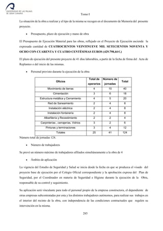 Tomo I
285
La situación de la obra a realizar y el tipo de la misma se recogen en el documento de Memoria del presente
proyecto.
 Presupuesto, plazo de ejecución y mano de obra
El Presupuesto de Ejecución Material para las obras, reflejado en el Proyecto de Ejecución asciende la
expresada cantidad de CUATROCIENTOS VEINTINUEVE MIL SETECIENTOS NOVENTA Y
OCHO CON CUARENTA Y CUATRO CENTÉSIMAS EUROS (429.798,44 €.)
El plazo de ejecución del presente proyecto de 41 días laborables, a partir de la fecha de firma del Acta de
Replanteo o del inicio de las mismas.
 Personal previsto durante la ejecución de la obra
Oficios
Total de
operarios
Número de
jornadas
Total
Movimiento de tierras 4 10 40
Cimentación 3 6 18
Estructura metálica y Cerramiento 4 5 20
Red de Saneamiento 2 4 8
Instalación eléctrica 2 4 8
Instalación fontanería 2 4 8
Albañilería y Revestimiento 2 2 4
Carpinterías , cerrajerías, Vidrios 3 2 6
Pinturas y terminaciones 3 4 12
Totales 25 41 124
Número total de jornadas 124.
 Número de trabajadores
Se prevé un número máximo de trabajadores afiliados simultáneamente a la obra de 4
 Ámbito de aplicación
La vigencia del Estudio de Seguridad y Salud se inicia desde la fecha en que se produzca el visado del
proyecto base de ejecución por el Colegio Oficial correspondiente y la aprobación expresa del Plan de
Seguridad, por el Coordinador en materia de Seguridad e Higiene durante la ejecución de la Obra,
responsable de su control y seguimiento.
Su aplicación será vinculante para todo el personal propio de la empresa constructora, el dependiente de
otras empresas subcontratadas por esta y los distintos trabajadores autónomos, para realizar sus trabajos en
el interior del recinto de la obra, con independencia de las condiciones contractuales que regulen su
intervención en la misma.
 