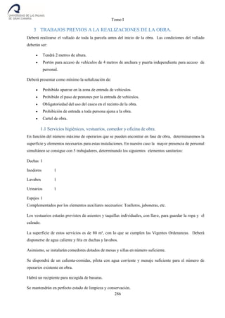 Tomo I
286
3 TRABAJOS PREVIOS A LA REALIZACIONES DE LA OBRA.
Deberá realizarse el vallado de toda la parcela antes del inicio de la obra. Las condiciones del vallado
deberán ser:
 Tendrá 2 metros de altura.
 Portón para acceso de vehículos de 4 metros de anchura y puerta independiente para acceso de
personal.
Deberá presentar como mínimo la señalización de:
 Prohibido aparcar en la zona de entrada de vehículos.
 Prohibido el paso de peatones por la entrada de vehículos.
 Obligatoriedad del uso del casco en el recinto de la obra.
 Prohibición de entrada a toda persona ajena a la obra.
 Cartel de obra.
1.1 Servicios higiénicos, vestuarios, comedor y oficina de obra.
En función del número máximo de operarios que se pueden encontrar en fase de obra, determinaremos la
superficie y elementos necesarios para estas instalaciones. En nuestro caso la mayor presencia de personal
simultáneo se consigue con 5 trabajadores, determinando los siguientes elementos sanitarios:
Duchas 1
Inodoros 1
Lavabos 1
Urinarios 1
Espejos 1
Complementados por los elementos auxiliares necesarios: Toalleros, jaboneras, etc.
Los vestuarios estarán provistos de asientos y taquillas individuales, con llave, para guardar la ropa y el
calzado.
La superficie de estos servicios es de 80 m², con lo que se cumplen las Vigentes Ordenanzas. Deberá
disponerse de agua caliente y fría en duchas y lavabos.
Asimismo, se instalarán comedores dotados de mesas y sillas en número suficiente.
Se dispondrá de un calienta-comidas, pileta con agua corriente y menaje suficiente para el número de
operarios existente en obra.
Habrá un recipiente para recogida de basuras.
Se mantendrán en perfecto estado de limpieza y conservación.
 