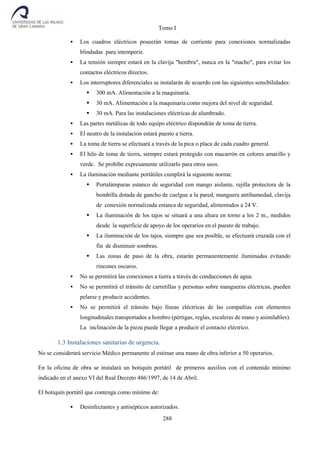 Tomo I
288
 Los cuadros eléctricos poseerán tomas de corriente para conexiones normalizadas
blindadas para intemperie.
 La tensión siempre estará en la clavija "hembra", nunca en la "macho", para evitar los
contactos eléctricos directos.
 Los interruptores diferenciales se instalarán de acuerdo con las siguientes sensibilidades:
 300 mA. Alimentación a la maquinaria.
 30 mA. Alimentación a la maquinaria como mejora del nivel de seguridad.
 30 mA. Para las instalaciones eléctricas de alumbrado.
 Las partes metálicas de todo equipo eléctrico dispondrán de toma de tierra.
 El neutro de la instalación estará puesto a tierra.
 La toma de tierra se efectuará a través de la pica o placa de cada cuadro general.
 El hilo de toma de tierra, siempre estará protegido con macarrón en colores amarillo y
verde. Se prohíbe expresamente utilizarlo para otros usos.
 La iluminación mediante portátiles cumplirá la siguiente norma:
 Portalámparas estanco de seguridad con mango aislante, rejilla protectora de la
bombilla dotada de gancho de cuelgue a la pared, manguera antihumedad, clavija
de conexión normalizada estanca de seguridad, alimentados a 24 V.
 La iluminación de los tajos se situará a una altura en torno a los 2 m., medidos
desde la superficie de apoyo de los operarios en el puesto de trabajo.
 La iluminación de los tajos, siempre que sea posible, se efectuará cruzada con el
fin de disminuir sombras.
 Las zonas de paso de la obra, estarán permanentemente iluminadas evitando
rincones oscuros.
 No se permitirá las conexiones a tierra a través de conducciones de agua.
 No se permitirá el tránsito de carretillas y personas sobre mangueras eléctricas, pueden
pelarse y producir accidentes.
 No se permitirá el tránsito bajo líneas eléctricas de las compañías con elementos
longitudinales transportados a hombro (pértigas, reglas, escaleras de mano y asimilables).
La inclinación de la pieza puede llegar a producir el contacto eléctrico.
1.3 Instalaciones sanitarias de urgencia.
No se considerará servicio Médico permanente al estimar una mano de obra inferior a 50 operarios.
En la oficina de obra se instalará un botiquín portátil de primeros auxilios con el contenido mínimo
indicado en el anexo VI del Real Decreto 486/1997, de 14 de Abril.
El botiquín portátil que contenga como mínimo de:
 Desinfectantes y antisépticos autorizados.
 