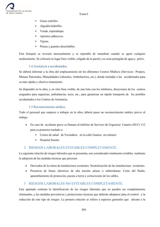 Tomo I
289
 Gasas estériles.
 Algodón hidrófilo.
 Venda, esparadrapo.
 Apósitos adhesivos.
 Tijeras.
 Pinzas y guantes desechables.
Este botiquín se revisará mensualmente y se repondrá de inmediato cuando se agote cualquier
medicamento. Se colocará en lugar bien visible, colgado de la pared y en zona protegida de agua y polvo.
1.4 Asistencia a accidentados.
Se deberá informar a la obra del emplazamiento de los diferentes Centros Médicos (Servicios Propios,
Mutuas Patronales, Mutualidades Laborales, Ambulatorios, etc.), donde trasladar a los accidentados para
su más rápido y efectivo tratamiento.
Se dispondrá en la obra, y en sitio bien visible, de una lista con los teléfonos, direcciones de los centros
asignados para urgencias, ambulancias, taxis, etc., para garantizar un rápido transporte de los posibles
accidentados a los Centros de Asistencia.
1.5 Reconocimiento médico.
Todo el personal que empiece a trabajar en la obra, deberá pasar un reconocimiento médico previo al
trabajo.
 En caso de accidente grave se llamara al teléfono de Servicio de Urgencias Canario (SUC) 112
para su posterior traslado a:
 Centro de salud de Vecindario en la calle Guatiza sin número
 Hospital Insular.
2 RIESGOS LABORALES EVITABLES COMPLETAMENTE.
La siguiente relación de riesgos laborales que se presentan, son considerados totalmente evitables mediante
la adopción de las medidas técnicas que precisen:
 Derivados de la rotura de instalaciones existentes: Neutralización de las instalaciones existentes.
 Presencia de líneas eléctricas de alta tensión aéreas o subterráneas: Corte del fluido,
apantallamiento de protección, puesta a tierra y cortocircuito de los cables.
3 RIESGOS LABORALES NO EVITABLES COMPLETAMENTE.
Este apartado contiene la identificación de los riesgos laborales que no pueden ser completamente
eliminados, y las medidas preventivas y protecciones técnicas que deberán adoptarse para el control y la
reducción de este tipo de riesgos. La primera relación se refiere a aspectos generales que afectan a la
 