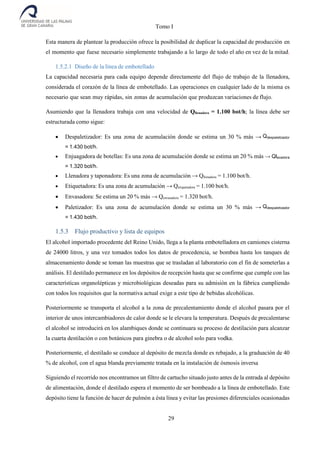 Tomo I
29
Esta manera de plantear la producción ofrece la posibilidad de duplicar la capacidad de producción en
el momento que fuese necesario simplemente trabajando a lo largo de todo el año en vez de la mitad.
1.5.2.1 Diseño de la línea de embotellado
La capacidad necesaria para cada equipo depende directamente del flujo de trabajo de la llenadora,
considerada el corazón de la línea de embotellado. Las operaciones en cualquier lado de la misma es
necesario que sean muy rápidas, sin zonas de acumulación que produzcan variaciones de flujo.
Asumiendo que la llenadora trabaja con una velocidad de Qllenadora = 1.100 bot/h; la línea debe ser
estructurada como sigue:
 Despaletizador: Es una zona de acumulación donde se estima un 30 % más → Qdespaletizador
= 1.430 bot/h.
 Enjuagadora de botellas: Es una zona de acumulación donde se estima un 20 % más → Qlavadora
= 1.320 bot/h.
 Llenadora y taponadora: Es una zona de acumulación → Qllenadora = 1.100 bot/h.
 Etiquetadora: Es una zona de acumulación → Qetiquetadora = 1.100 bot/h.
 Envasadora: Se estima un 20 % más → Qenvasadora = 1.320 bot/h.
 Paletizador: Es una zona de acumulación donde se estima un 30 % más → Qdespaletizador
= 1.430 bot/h.
1.5.3 Flujo productivo y lista de equipos
El alcohol importado procedente del Reino Unido, llega a la planta embotelladora en camiones cisterna
de 24000 litros, y una vez tomados todos los datos de procedencia, se bombea hasta los tanques de
almacenamiento donde se toman las muestras que se trasladan al laboratorio con el fin de someterlas a
análisis. El destilado permanece en los depósitos de recepción hasta que se confirme que cumple con las
características organolépticas y microbiológicas deseadas para su admisión en la fábrica cumpliendo
con todos los requisitos que la normativa actual exige a este tipo de bebidas alcohólicas.
Posteriormente se transporta el alcohol a la zona de precalentamiento donde el alcohol pasara por el
interior de unos intercambiadores de calor donde se le elevara la temperatura. Después de precalentarse
el alcohol se introducirá en los alambiques donde se continuara su proceso de destilación para alcanzar
la cuarta destilación o con botánicos para ginebra o de alcohol solo para vodka.
Posteriormente, el destilado se conduce al depósito de mezcla donde es rebajado, a la graduación de 40
% de alcohol, con el agua blanda previamente tratada en la instalación de ósmosis inversa
Siguiendo el recorrido nos encontramos un filtro de cartucho situado justo antes de la entrada al depósito
de alimentación, donde el destilado espera el momento de ser bombeado a la línea de embotellado. Este
depósito tiene la función de hacer de pulmón a ésta línea y evitar las presiones diferenciales ocasionadas
 