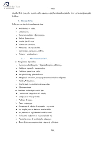 Tomo I
290
totalidad de la obra, y las restantes, a los aspectos específicos de cada una de las fases en las que ésta puede
dividirse.
3.1 Plan de etapas.
Se ha previsto las siguientes fases de obra:
 Movimiento de tierras.
 Cimentación.
 Estructura metálica y Cerramiento.
 Red de Saneamiento.
 Instalación eléctrica.
 Instalación fontanería.
 Albañilería y Revestimiento.
 Carpinterías, Cerrajerías, Vidrios.
 Pinturas y terminaciones.
3.1.1 Movimientos de tierras.
a) Riesgos más frecuentes:
 Desplomes, hundimientos y desprendimientos del terreno.
 Caídas de materiales transportados.
 Caídas de operarios al vacío.
 Atrapamientos y aplastamientos.
 Atropellos, colisiones, vuelcos y falsas maniobras de máquinas.
 Ruidos, Vibraciones.
 Interferencia con instalaciones enterradas
 Electrocuciones.
b) Normas o medidas preventiva tipo:
 Observación y vigilancia del terreno.
 Limpieza de bolos y viseras.
 Achique de aguas.
 Pasos o pasarelas.
 Separación de tránsito de vehículos y operarios.
 No acopiar junto al borde de la excavación.
 No permanecer bajo el frente de excavación.
 Barandillas en bordes de excavación (0,9 m).
 Acotar las zonas de acción de las máquinas.
 Topes de retroceso para vertido y carga de vehículos.
 