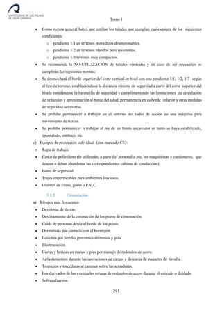 Tomo I
291
 Como norma general habrá que entibar los taludes que cumplan cualesquiera de las siguientes
condiciones:
o pendiente 1/1 en terrenos movedizos desmoronables.
o pendiente 1/2 en terrenos blandos pero resistentes.
o pendiente 1/3 terrenos muy compactos.
 Se recomienda la NO-UTILIZACIÓN de taludes verticales y en caso de ser necesarios se
cumplirán las siguientes normas:
 Se desmochará el borde superior del corte vertical en bisel con una pendiente 1/1, 1/2, 1/3 según
el tipo de terreno, estableciéndose la distancia mínima de seguridad a partir del corte superior del
bisela instalándose la barandilla de seguridad y cumplimentando las limitaciones de circulación
de vehículos y aproximación al borde del talud, permanencia en su borde inferior y otras medidas
de seguridad necesarias.
 Se prohíbe permanecer o trabajar en el entorno del radio de acción de una máquina para
movimiento de tierras.
 Se prohíbe permanecer o trabajar al pie de un frente excavador en tanto se haya estabilizado,
apuntalado, entibado etc.
c) Equipos de protección individual (con marcado CE):
 Ropa de trabajo.
 Casco de polietileno (lo utilizarán, a parte del personal a pie, los maquinistas y camioneros, que
deseen o deban abandonar las correspondientes cabinas de conducción).
 Botas de seguridad.
 Trajes impermeables para ambientes lluviosos.
 Guantes de cuero, goma o P.V.C.
3.1.2 Cimentación.
a) Riesgos más frecuentes:
 Desplome de tierras.
 Deslizamiento de la coronación de los pozos de cimentación.
 Caída de personas desde el borde de los pozos.
 Dermatosis por contacto con el hormigón.
 Lesiones por heridas punzantes en manos y pies.
 Electrocución.
 Cortes y heridas en manos y pies por manejo de redondos de acero.
 Aplastamientos durante las operaciones de cargas y descarga de paquetes de ferralla.
 Tropiezos y torceduras al caminar sobre las armaduras.
 Los derivados de las eventuales roturas de redondos de acero durante el estirado o doblado.
 Sobreesfuerzos.
 