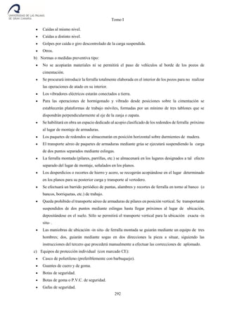 Tomo I
292
 Caídas al mismo nivel.
 Caídas a distinto nivel.
 Golpes por caída o giro descontrolado de la carga suspendida.
 Otros.
b) Normas o medidas preventiva tipo:
 No se acopiarán materiales ni se permitirá el paso de vehículos al borde de los pozos de
cimentación.
 Se procurará introducir la ferralla totalmente elaborada en el interior de los pozos para no realizar
las operaciones de atado en su interior.
 Los vibradores eléctricos estarán conectados a tierra.
 Para las operaciones de hormigonado y vibrado desde posiciones sobre la cimentación se
establecerán plataformas de trabajo móviles, formadas por un mínimo de tres tablones que se
dispondrán perpendicularmente al eje de la zanja o zapata.
 Se habilitará en obra un espacio dedicado al acopio clasificado de los redondos de ferralla próximo
al lugar de montaje de armaduras.
 Los paquetes de redondos se almacenarán en posición horizontal sobre durmientes de madera.
 El transporte aéreo de paquetes de armaduras mediante grúa se ejecutará suspendiendo la carga
de dos puntos separados mediante eslingas.
 La ferralla montada (pilares, parrillas, etc.) se almacenará en los lugares designados a tal efecto
separado del lugar de montaje, señalados en los planos.
 Los desperdicios o recortes de hierro y acero, se recogerán acopiándose en el lugar determinado
en los planos para su posterior carga y transporte al vertedero.
 Se efectuará un barrido periódico de puntas, alambres y recortes de ferralla en torno al banco (o
bancos, borriquetas, etc.) de trabajo.
 Queda prohibido el transporte aéreo de armaduras de pilares en posición vertical. Se transportarán
suspendidos de dos puntos mediante eslingas hasta llegar próximos al lugar de ubicación,
depositándose en el suelo. Sólo se permitirá el transporte vertical para la ubicación exacta -in
situ- .
 Las maniobras de ubicación -in situ- de ferralla montada se guiarán mediante un equipo de tres
hombres; dos, guiarán mediante sogas en dos direcciones la pieza a situar, siguiendo las
instrucciones del tercero que procederá manualmente a efectuar las correcciones de aplomado.
c) Equipos de protección individual (con marcado CE):
 Casco de polietileno (preferiblemente con barbuquejo).
 Guantes de cuero y de goma.
 Botas de seguridad.
 Botas de goma o P.V.C. de seguridad.
 Gafas de seguridad.
 