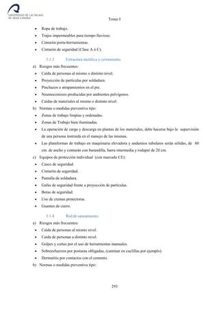 Tomo I
293
 Ropa de trabajo.
 Trajes impermeables para tiempo lluvioso.
 Cinturón porta-herramientas.
 Cinturón de seguridad (Clase A ó C).
3.1.3 Estructura metálica y cerramiento.
a) Riesgos más frecuentes:
 Caída de personas al mismo o distinto nivel.
 Proyección de partículas por soldadura.
 Pinchazos o atrapamientos en el pie.
 Neumoconiosis producidas por ambientes pulvígenos.
 Caídas de materiales al mismo o distinto nivel.
b) Normas o medidas preventiva tipo:
 Zonas de trabajo limpias y ordenadas.
 Zonas de Trabajo bien iluminadas.
 La operación de carga y descarga en plantas de los materiales, debe hacerse bajo la supervisión
de una persona instruida en el manejo de las mismas.
 Las plataformas de trabajo en maquinaria elevadora y andamios tubulares serán sólidas, de 60
cm. de ancho y contarán con barandilla, barra intermedia y rodapié de 20 cm.
c) Equipos de protección individual (con marcado CE):
 Casco de seguridad.
 Cinturón de seguridad.
 Pantalla de soldadura.
 Gafas de seguridad frente a proyección de partículas.
 Botas de seguridad.
 Uso de cremas protectoras.
 Guantes de cuero.
3.1.4 Red de saneamiento.
a) Riesgos más frecuentes:
 Caída de personas al mismo nivel.
 Caída de personas a distinto nivel.
 Golpes y cortes por el uso de herramientas manuales.
 Sobreesfuerzos por posturas obligadas, (caminar en cuclillas por ejemplo).
 Dermatitis por contactos con el cemento.
b) Normas o medidas preventiva tipo:
 