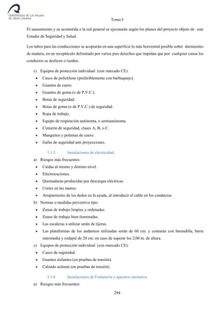 Tomo I
294
El saneamiento y su acometida a la red general se ejecutarán según los planos del proyecto objeto de este
Estudio de Seguridad y Salud.
Los tubos para las conducciones se acopiarán en una superficie lo más horizontal posible sobre durmientes
de madera, en un receptáculo delimitado por varios pies derechos que impidan que por cualquier causa los
conductos se deslicen o rueden.
c) Equipos de protección individual (con marcado CE):
 Casco de polietileno (preferiblemente con barbuquejo).
 Guantes de cuero.
 Guantes de goma (o de P.V.C.).
 Botas de seguridad.
 Botas de goma (o de P.V.C.) de seguridad.
 Ropa de trabajo.
 Equipo de respiración autónoma, o semiautónoma.
 Cinturón de seguridad, clases A, B, o C.
 Manguitos y polainas de cuero.
 Gafas de seguridad anti proyecciones.
3.1.5 Instalaciones de electricidad.
a) Riesgos más frecuentes:
 Caídas al mismo y distinto nivel.
 Electrocuciones.
 Quemaduras producidas por descargas eléctricas.
 Cortes en las manos.
 Atrapamiento de los dedos en la ayuda, al introducir el cable en los conductos.
b) Normas o medidas preventiva tipo:
 Zonas de trabajo limpias y ordenadas.
 Zonas de trabajo bien iluminadas.
 Las escaleras a utilizar serán de tijeras.
 Las plataformas de los andamios utilizadas serán de 60 cm. y contarán con barandilla, barra
intermedia y rodapié de 20 cm. en caso de superar los 2,00 m. de altura.
c) Equipos de protección individual (con marcado CE):
 Casco de seguridad.
 Guantes aislantes (en pruebas de tensión).
 Calzado aislante (en pruebas de tensión).
3.1.6 Instalaciones de Fontanería y aparatos sanitarios.
a) Riesgos más frecuentes:
 