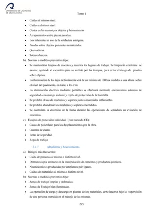 Tomo I
295
 Caídas al mismo nivel.
 Caídas a distinto nivel.
 Cortes en las manos por objetos y herramientas
 Atrapamientos entre piezas pesadas.
 Los inherentes al uso de la soldadura autógena.
 Pisadas sobre objetos punzantes o materiales.
 Quemaduras.
 Sobreesfuerzos.
b) Normas o medidas preventiva tipo:
 Se mantendrán limpios de cascotes y recortes los lugares de trabajo. Se limpiarán conforme se
avance, apilando el escombro para su vertido por las trompas, para evitar el riesgo de pisadas
sobre objetos.
 La iluminación de los tajos de fontanería será de un mínimo de 100 lux medidos a una altura sobre
el nivel del pavimento, en torno a los 2 m.
 La iluminación eléctrica mediante portátiles se efectuará mediante -mecanismos estancos de
seguridad- con mango aislante y rejilla de protección de la bombilla.
 Se prohíbe el uso de mecheros y sopletes junto a materiales inflamables.
 Se prohíbe abandonar los mecheros y sopletes encendidos.
 Se controlará la dirección de la llama durante las operaciones de soldadura en evitación de
incendios.
c) Equipos de protección individual (con marcado CE):
 Casco de polietileno para los desplazamientos por la obra.
 Guantes de cuero.
 Botas de seguridad.
 Ropa de trabajo
3.1.7 Albañilería y Revestimiento.
a) Riesgos más frecuentes:
 Caída de personas al mismo o distinto nivel.
 Dermatosis por contacto en la manipulación de cementos y productos químicos.
 Neumoconiosis producidas por ambientes pulvígenos.
 Caídas de materiales al mismo o distinto nivel.
b) Normas o medidas preventiva tipo:
 Zonas de trabajo limpias y ordenadas.
 Zonas de Trabajo bien iluminadas.
 La operación de carga y descarga en plantas de los materiales, debe hacerse bajo la supervisión
de una persona instruida en el manejo de las mismas.
 