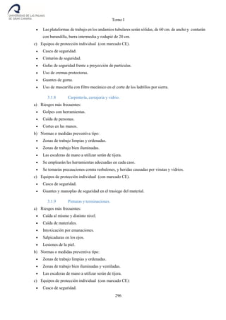 Tomo I
296
 Las plataformas de trabajo en los andamios tubulares serán sólidas, de 60 cm. de ancho y contarán
con barandilla, barra intermedia y rodapié de 20 cm.
c) Equipos de protección individual (con marcado CE).
 Casco de seguridad.
 Cinturón de seguridad.
 Gafas de seguridad frente a proyección de partículas.
 Uso de cremas protectoras.
 Guantes de goma.
 Uso de mascarilla con filtro mecánico en el corte de los ladrillos por sierra.
3.1.8 Carpintería, cerrajería y vidrio.
a) Riesgos más frecuentes:
 Golpes con herramientas.
 Caída de personas.
 Cortes en las manos.
b) Normas o medidas preventiva tipo:
 Zonas de trabajo limpias y ordenadas.
 Zonas de trabajo bien iluminadas.
 Las escaleras de mano a utilizar serán de tijera.
 Se emplearán las herramientas adecuadas en cada caso.
 Se tomarán precauciones contra resbalones, y heridas causadas por virutas y vidrios.
c) Equipos de protección individual (con marcado CE).
 Casco de seguridad.
 Guantes y manoplas de seguridad en el trasiego del material.
3.1.9 Pinturas y terminaciones.
a) Riesgos más frecuentes:
 Caída al mismo y distinto nivel.
 Caída de materiales.
 Intoxicación por emanaciones.
 Salpicaduras en los ojos.
 Lesiones de la piel.
b) Normas o medidas preventiva tipo:
 Zonas de trabajo limpias y ordenadas.
 Zonas de trabajo bien iluminadas y ventiladas.
 Las escaleras de mano a utilizar serán de tijera.
c) Equipos de protección individual (con marcado CE):
 Casco de seguridad.
 