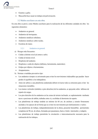 Tomo I
297
 Guantes y gafas.
 Mascarilla buco nasal en trabajos de pulverización.
3.2 Medios auxiliares en esta obra.
En esta obra se prevé, como Medios auxiliares para la realización de las diferentes unidades de obra los
siguientes elementos:
 Andamios en general.
 Andamios de borriquetas.
 Andamios metálicos tubulares.
 Andamios metálicos sobre ruedas.
 Escaleras de mano.
3.2.1 Andamios en general.
a) Riesgos más frecuentes:
 Caídas a distinto nivel (al entrar o salir).
 Caídas al mismo nivel.
 Desplome del andamio.
 Desplome o caída de objetos (tablones, herramienta, materiales).
 Golpes por objetos o herramientas.
 Atrapamientos.
b) Normas o medidas preventiva tipo:
 Los andamios siempre se arriostrarán para evitar los movimientos indeseables que pueden hacer
perder el equilibrio a los trabajadores.
 Antes de subirse a una plataforma andamiada deberá revisarse toda su estructura para evitar las
situaciones inestables.
 Los tramos verticales (módulos o pies derechos) de los andamios, se apoyarán sobre tablones de
reparto de cargas.
 Los pies derechos de los andamios en las zonas de terreno inclinado, se suplementarán mediante
tacos o porciones de tablón, trabadas entre sí y recibidas al durmiente de reparto.
 Las plataformas de trabajo tendrán un mínimo de 60 cm. de anchura y estarán firmemente
ancladas a los apoyos de tal forma que se eviten los movimientos por deslizamiento o vuelco.
 Las plataformas de trabajo, independientemente de la altura, poseerán barandillas perimetrales
completas de 90 cm. de altura, formadas por pasamanos, barra o listón intermedio y rodapiés.
 Las plataformas de trabajo permitirán la circulación e intercomunicación necesaria para la
realización de los trabajos.
 