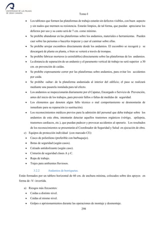 Tomo I
298
 Los tablones que formen las plataformas de trabajo estarán sin defectos visibles, con buen aspecto
y sin nudos que mermen su resistencia. Estarán limpios, de tal forma, que puedan apreciarse los
defectos por uso y su canto será de 7 cm. como mínimo.
 Se prohíbe abandonar en las plataformas sobre los andamios, materiales o herramientas. Pueden
caer sobre las personas o hacerles tropezar y caer al caminar sobre ellas.
 Se prohíbe arrojar escombros directamente desde los andamios. El escombro se recogerá y se
descargará de planta en planta, o bien se verterá a través de trompas.
 Se prohíbe fabricar morteros (o asimilables) directamente sobre las plataformas de los andamios.
 La distancia de separación de un andamio y el paramento vertical de trabajo no será superior a 30
cm. en prevención de caídas.
 Se prohíbe expresamente correr por las plataformas sobre andamios, para evitar los accidentes
por caída.
 Se prohíbe -saltar- de la plataforma andamiada al interior del edificio; el paso se realizará
mediante una pasarela instalada para tal efecto.
 Los andamios se inspeccionarán diariamente por el Capataz, Encargado o Servicio de Prevención,
antes del inicio de los trabajos, para prevenir fallos o faltas de medidas de seguridad.
 Los elementos que denoten algún fallo técnico o mal comportamiento se desmontarán de
inmediato para su reparación (o sustitución).
 Los reconocimientos médicos previos para la admisión del personal que deba trabajar sobre los
andamios de esta obra, intentarán detectar aquellos trastornos orgánicos (vértigo, epilepsia,
trastornos cardiacos, etc.), que puedan padecer y provocar accidentes al operario. Los resultados
de los reconocimientos se presentarán al Coordinador de Seguridad y Salud en ejecución de obra.
c) Equipos de protección individual (con marcado CE):
 Casco de polietileno (preferible con barbuquejo).
 Botas de seguridad (según casos).
 Calzado antideslizante (según caso).
 Cinturón de seguridad clases A y C.
 Ropa de trabajo.
 Trajes para ambientes lluviosos.
3.2.2 Andamios de borriquetas.
Están formados por un tablero horizontal de 60 cm. de anchura mínima, colocados sobre dos apoyos en
forma de -V- invertida.
a) Riesgos más frecuentes:
 Caídas a distinto nivel.
 Caídas al mismo nivel.
 Golpes o aprisionamientos durante las operaciones de montaje y desmontaje.
 