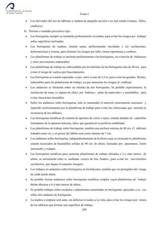 Tomo I
299
 Los derivados del uso de tablones y madera de pequeña sección o en mal estado (roturas, fallos,
cimbreos)
b) Normas o medidas preventiva tipo:
 Las borriquetas siempre se montarán perfectamente niveladas, para evitar los riesgos por trabajar
sobre superficies inclinadas.
 Las borriquetas de madera, estarán sanas, perfectamente encoladas y sin oscilaciones,
deformaciones y roturas, para eliminar los riesgos por fallo, rotura espontánea y cimbreo.
 Las plataformas de trabajo se anclarán perfectamente a las borriquetas, en evitación de balanceos
y otros movimientos indeseables
 Las plataformas de trabajo no sobresaldrán por los laterales de las borriquetas más de 40 cm. para
evitar el riesgo de vuelcos por basculamiento.
 Las borriquetas no estarán separadas -a ejes- entre sí más de 2,5 m. para evitar las grandes flechas,
indeseables para las plataformas de trabajo, ya que aumentan los riesgos al cimbrear.
 Los andamios se formarán sobre un mínimo de dos borriquetas. Se prohíbe expresamente, la
sustitución de éstas, (o alguna de ellas), por -bidones-, -pilas de materiales- y asimilables, para
evitar situaciones inestables.
 Sobre los andamios sobre borriquetas, sólo se mantendrá el material estrictamente necesario y
repartido uniformemente por la plataforma de trabajo para evitar las sobrecargas que mermen la
resistencia de los tablones.
 Las borriquetas metálicas de sistema de apertura de cierre o tijera, estarán dotadas de cadenillas
limitadoras de la apertura máxima, tales, que garanticen su perfecta estabilidad.
 Las plataformas de trabajo sobre borriquetas, tendrán una anchura mínima de 60 cm. (3 tablones
trabados entre sí), y el grosor del tablón será como mínimo de 7 cm.
 Los andamios sobre borriquetas, independientemente de la altura a que se encuentre la plataforma,
estarán recercados de barandillas sólidas de 90 cm. de altura, formadas por pasamanos, listón
intermedio y rodapié.
 Las borriquetas metálicas para sustentar plataformas de trabajo ubicadas a 2 o más metros de
altura, se arriostrarán entre sí, mediante -cruces de San Andrés-, para evitar los movimientos
oscilatorios, que hagan el conjunto inseguro.
 Los trabajos en andamios sobre borriquetas en los balcones, tendrán que ser protegidos del riesgo
de caída desde altura.
 Se prohíbe formar andamios sobre borriquetas metálicas simples cuyas plataformas de trabajo
deban ubicarse a 6 ó más metros de altura.
 Se prohíbe trabajar sobre escaleras o plataformas sustentadas en borriquetas, apoyadas a su vez
sobre otro andamio de borriquetas.
 La madera a emplear será sana, sin defectos ni nudos a la vista, para evitar los riesgos por rotura
de los tablones que forman una superficie de trabajo.
 