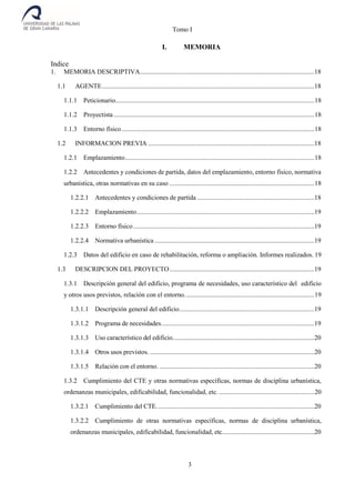 Tomo I
3
I. MEMORIA
Indice
1. MEMORIA DESCRIPTIVA..........................................................................................................18
1.1 AGENTE.................................................................................................................................18
1.1.1 Peticionario.........................................................................................................................18
1.1.2 Proyectista..........................................................................................................................18
1.1.3 Entorno físico.....................................................................................................................18
1.2 INFORMACION PREVIA .....................................................................................................18
1.2.1 Emplazamiento...................................................................................................................18
1.2.2 Antecedentes y condiciones de partida, datos del emplazamiento, entorno físico, normativa
urbanística, otras normativas en su caso ........................................................................................18
1.2.2.1 Antecedentes y condiciones de partida .......................................................................18
1.2.2.2 Emplazamiento............................................................................................................19
1.2.2.3 Entorno físico..............................................................................................................19
1.2.2.4 Normativa urbanística .................................................................................................19
1.2.3 Datos del edificio en caso de rehabilitación, reforma o ampliación. Informes realizados. 19
1.3 DESCRIPCION DEL PROYECTO........................................................................................19
1.3.1 Descripción general del edificio, programa de necesidades, uso característico del edificio
y otros usos previstos, relación con el entorno...............................................................................19
1.3.1.1 Descripción general del edificio..................................................................................19
1.3.1.2 Programa de necesidades.............................................................................................19
1.3.1.3 Uso característico del edificio......................................................................................20
1.3.1.4 Otros usos previstos. ....................................................................................................20
1.3.1.5 Relación con el entorno. ..............................................................................................20
1.3.2 Cumplimiento del CTE y otras normativas específicas, normas de disciplina urbanística,
ordenanzas municipales, edificabilidad, funcionalidad, etc...........................................................20
1.3.2.1 Cumplimiento del CTE................................................................................................20
1.3.2.2 Cumplimiento de otras normativas específicas, normas de disciplina urbanística,
ordenanzas municipales, edificabilidad, funcionalidad, etc........................................................20
 