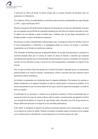 Tomo I
30
al atravesar los filtros de placas al mismo tiempo que se recogen muestras del producto para ser
analizadas en el laboratorio.
Los conductos, filtros y la embotelladora se esterilizan antes de iniciar el embotellado con vapor húmedo
a 110ºC. y agua esterilizada a 80 ºC.
Durante el transporte del alcohol desde el depósito de alimentación a la línea de embotellado, éste pasa
por una segunda zona de filtrado de seguridad compuesta por dos filtros de cartucho colocados en serie.
El objetivo de este filtrado es dejar la bebida clara y brillante antes de que llegue directamente a la
llenadora donde se realiza un llenado por depresión.
Previamente se sitúa el despaletizador semiautomático que se encarga de colocar las botellas vacías en
la cinta transportadora y conducirlas a la enjuagadora donde los envases son lavados y escurridos,
asegurándose así un llenado en condiciones asépticas.
Tras el llenado, las botellas pasan por la taponadora donde son cerradas herméticamente y continúan su
recorrido pasando ahora por el sistema de control de altura de llenado y taponado que rechazará
automáticamente aquellas que no hayan pasado satisfactoriamente el proceso situándolas en la mesa de
vaciado. El resto continúan la línea a través de una cinta transportadora, realizándose un registro de las
mismas.
Una vez que las botellas llenas han pasado por el control de llenado y taponado, pasan a la etiquetadora
giratoria donde se les coloca la etiqueta, contraetiqueta, collarín y precinto fiscal que contienen toda la
información relativa al producto.
Las botellas ya preparadas son conducidas hacia la máquina embaladora. Previamente los cartones se
habrán introducido en la máquina formadora de cajas de cartón donde se colocarán las botellas. Es la
misma encajonadora la que las coloca dentro de las cajas y realiza la operación de plegado y cerrado de
estas ya cargadas.
El paletizado de los cartonajes se realiza con un dispositivo mecánico. Existe un paletizador que se
encarga de colocar las cajas de cartón ya llenas sobre los palets y posteriormente una fajadora recubrirá
con una película de plástico el conjunto de caja situadas sobre cada palet con el fin de que formen un
bloque sólido necesario para su transporte en las carretillas paletizadoras.
Cada “palet” se transporta al almacén de producto terminado mediante carros montacargas y se anota
en un registro de control de salidas. Después el producto terminado espera el momento de ser cargado
en los camiones para su distribución y comercialización en los distintos puntos de venta.
 