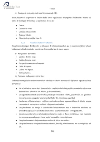 Tomo I
300
c) Equipos de protección individual (con marcado CE).
Serán preceptivas las prendas en función de las tareas específicas a desempeñar. No obstante durante las
tareas de montaje y desmontaje se recomienda el uso de:
 Cascos.
 Guantes de cuero.
 Calzado antideslizante.
 Ropa de trabajo.
 Cinturón de seguridad clase C.
3.2.3 Andamios metálicos tubulares.
Se debe considerar para decidir sobre la utilización de este medio auxiliar, que el andamio metálico tubular
está comercializado con todos los sistemas de seguridad que lo hacen seguro.
a) Riesgos más frecuentes:
 Caídas a distinto nivel.
 Caídas al mismo nivel.
 Atrapamientos durante el montaje.
 Caída de objetos.
 Golpes por objetos.
 Sobreesfuerzos.
b) Normas o medidas preventiva tipo:
Durante el montaje de los andamios metálicos tubulares se tendrán presentes las siguientes especificaciones
preventivas:
 No se iniciará un nuevo nivel sin antes haber concluido el nivel de partida con todos los elementos
de estabilidad (cruces de San Andrés, y arriostramientos).
 La seguridad alcanzada en el nivel de partida ya consolidada será tal, que ofrecerá las garantías
necesarias como para poder amarrar a él el fiador del cinturón de seguridad.
 Las barras, módulos tubulares y tablones, se izarán mediante sogas de cáñamo de Manila atadas
con -nudos de marinero- (o mediante eslingas normalizadas).
 Las plataformas de trabajo se consolidarán inmediatamente tras su formación, mediante las
abrazaderas de sujeción contra basculamiento o los arriostramientos correspondientes.
 Las uniones entre tubos se efectuarán mediante los -nudos- o -bases- metálicas, o bien mediante
las mordazas y pasadores previstos, según los modelos comercializados.
 Las plataformas de trabajo tendrán un mínimo de 60 cm. de anchura.
 Las plataformas de trabajo se limitarán delantera, lateral y posteriormente, por un rodapié de 15
cm.
 