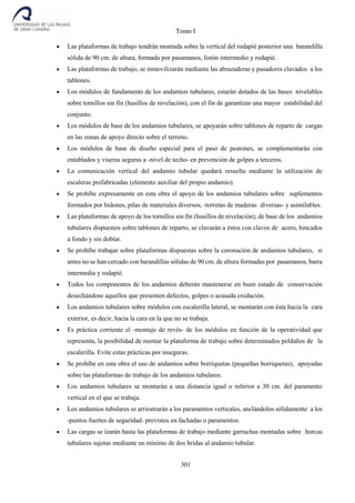 Tomo I
301
 Las plataformas de trabajo tendrán montada sobre la vertical del rodapié posterior una barandilla
sólida de 90 cm. de altura, formada por pasamanos, listón intermedio y rodapié.
 Las plataformas de trabajo, se inmovilizarán mediante las abrazaderas y pasadores clavados a los
tablones.
 Los módulos de fundamento de los andamios tubulares, estarán dotados de las bases nivelables
sobre tornillos sin fin (husillos de nivelación), con el fin de garantizar una mayor estabilidad del
conjunto.
 Los módulos de base de los andamios tubulares, se apoyarán sobre tablones de reparto de cargas
en las zonas de apoyo directo sobre el terreno.
 Los módulos de base de diseño especial para el paso de peatones, se complementarán con
entablados y viseras seguras a -nivel de techo- en prevención de golpes a terceros.
 La comunicación vertical del andamio tubular quedará resuelta mediante la utilización de
escaleras prefabricadas (elemento auxiliar del propio andamio).
 Se prohíbe expresamente en esta obra el apoyo de los andamios tubulares sobre suplementos
formados por bidones, pilas de materiales diversos, -torretas de maderas diversas- y asimilables.
 Las plataformas de apoyo de los tornillos sin fin (husillos de nivelación), de base de los andamios
tubulares dispuestos sobre tablones de reparto, se clavarán a éstos con clavos de acero, hincados
a fondo y sin doblar.
 Se prohíbe trabajar sobre plataformas dispuestas sobre la coronación de andamios tubulares, si
antes no se han cercado con barandillas sólidas de 90 cm. de altura formadas por pasamanos, barra
intermedia y rodapié.
 Todos los componentes de los andamios deberán mantenerse en buen estado de conservación
desechándose aquellos que presenten defectos, golpes o acusada oxidación.
 Los andamios tubulares sobre módulos con escalerilla lateral, se montarán con ésta hacia la cara
exterior, es decir, hacia la cara en la que no se trabaja.
 Es práctica corriente el -montaje de revés- de los módulos en función de la operatividad que
representa, la posibilidad de montar la plataforma de trabajo sobre determinados peldaños de la
escalerilla. Evite estas prácticas por inseguras.
 Se prohíbe en esta obra el uso de andamios sobre borriquetas (pequeñas borriquetas), apoyadas
sobre las plataformas de trabajo de los andamios tubulares.
 Los andamios tubulares se montarán a una distancia igual o inferior a 30 cm. del paramento
vertical en el que se trabaja.
 Los andamios tubulares se arriostrarán a los paramentos verticales, anclándolos sólidamente a los
-puntos fuertes de seguridad- previstos en fachadas o paramentos.
 Las cargas se izarán hasta las plataformas de trabajo mediante garruchas montadas sobre horcas
tubulares sujetas mediante un mínimo de dos bridas al andamio tubular.
 