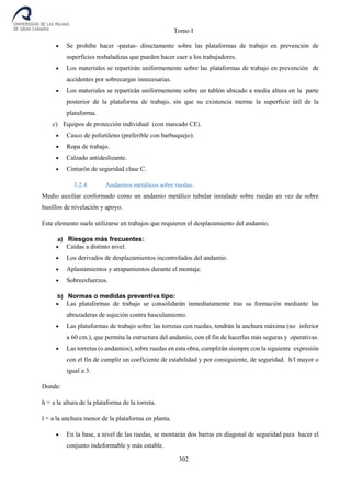 Tomo I
302
 Se prohíbe hacer -pastas- directamente sobre las plataformas de trabajo en prevención de
superficies resbaladizas que pueden hacer caer a los trabajadores.
 Los materiales se repartirán uniformemente sobre las plataformas de trabajo en prevención de
accidentes por sobrecargas innecesarias.
 Los materiales se repartirán uniformemente sobre un tablón ubicado a media altura en la parte
posterior de la plataforma de trabajo, sin que su existencia merme la superficie útil de la
plataforma.
c) Equipos de protección individual (con marcado CE).
 Casco de polietileno (preferible con barbuquejo).
 Ropa de trabajo.
 Calzado antideslizante.
 Cinturón de seguridad clase C.
3.2.4 Andamios metálicos sobre ruedas.
Medio auxiliar conformado como un andamio metálico tubular instalado sobre ruedas en vez de sobre
husillos de nivelación y apoyo.
Este elemento suele utilizarse en trabajos que requieren el desplazamiento del andamio.
a) Riesgos más frecuentes:
 Caídas a distinto nivel.
 Los derivados de desplazamientos incontrolados del andamio.
 Aplastamientos y atrapamientos durante el montaje.
 Sobreesfuerzos.
b) Normas o medidas preventiva tipo:
 Las plataformas de trabajo se consolidarán inmediatamente tras su formación mediante las
abrazaderas de sujeción contra basculamiento.
 Las plataformas de trabajo sobre las torretas con ruedas, tendrán la anchura máxima (no inferior
a 60 cm.), que permita la estructura del andamio, con el fin de hacerlas más seguras y operativas.
 Las torretas (o andamios), sobre ruedas en esta obra, cumplirán siempre con la siguiente expresión
con el fin de cumplir un coeficiente de estabilidad y por consiguiente, de seguridad. h/l mayor o
igual a 3.
Donde:
h = a la altura de la plataforma de la torreta.
l = a la anchura menor de la plataforma en planta.
 En la base, a nivel de las ruedas, se montarán dos barras en diagonal de seguridad para hacer el
conjunto indeformable y más estable.
 