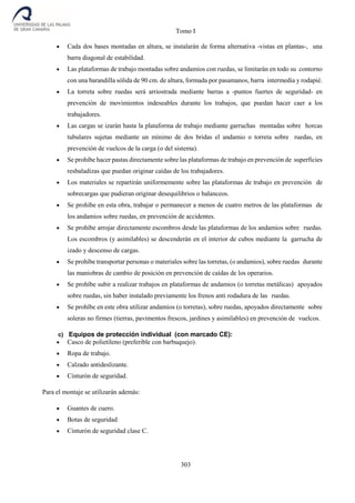 Tomo I
303
 Cada dos bases montadas en altura, se instalarán de forma alternativa -vistas en plantas-, una
barra diagonal de estabilidad.
 Las plataformas de trabajo montadas sobre andamios con ruedas, se limitarán en todo su contorno
con una barandilla sólida de 90 cm. de altura, formada por pasamanos, barra intermedia y rodapié.
 La torreta sobre ruedas será arriostrada mediante barras a -puntos fuertes de seguridad- en
prevención de movimientos indeseables durante los trabajos, que puedan hacer caer a los
trabajadores.
 Las cargas se izarán hasta la plataforma de trabajo mediante garruchas montadas sobre horcas
tubulares sujetas mediante un mínimo de dos bridas el andamio o torreta sobre ruedas, en
prevención de vuelcos de la carga (o del sistema).
 Se prohíbe hacer pastas directamente sobre las plataformas de trabajo en prevención de superficies
resbaladizas que puedan originar caídas de los trabajadores.
 Los materiales se repartirán uniformemente sobre las plataformas de trabajo en prevención de
sobrecargas que pudieran originar desequilibrios o balanceos.
 Se prohíbe en esta obra, trabajar o permanecer a menos de cuatro metros de las plataformas de
los andamios sobre ruedas, en prevención de accidentes.
 Se prohíbe arrojar directamente escombros desde las plataformas de los andamios sobre ruedas.
Los escombros (y asimilables) se descenderán en el interior de cubos mediante la garrucha de
izado y descenso de cargas.
 Se prohíbe transportar personas o materiales sobre las torretas, (o andamios), sobre ruedas durante
las maniobras de cambio de posición en prevención de caídas de los operarios.
 Se prohíbe subir a realizar trabajos en plataformas de andamios (o torretas metálicas) apoyados
sobre ruedas, sin haber instalado previamente los frenos anti rodadura de las ruedas.
 Se prohíbe en este obra utilizar andamios (o torretas), sobre ruedas, apoyados directamente sobre
soleras no firmes (tierras, pavimentos frescos, jardines y asimilables) en prevención de vuelcos.
c) Equipos de protección individual (con marcado CE):
 Casco de polietileno (preferible con barbuquejo).
 Ropa de trabajo.
 Calzado antideslizante.
 Cinturón de seguridad.
Para el montaje se utilizarán además:
 Guantes de cuero.
 Botas de seguridad
 Cinturón de seguridad clase C.
 