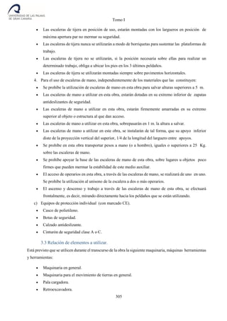 Tomo I
305
 Las escaleras de tijera en posición de uso, estarán montadas con los largueros en posición de
máxima apertura par no mermar su seguridad.
 Las escaleras de tijera nunca se utilizarán a modo de borriquetas para sustentar las plataformas de
trabajo.
 Las escaleras de tijera no se utilizarán, si la posición necesaria sobre ellas para realizar un
determinado trabajo, obliga a ubicar los pies en los 3 últimos peldaños.
 Las escaleras de tijera se utilizarán montadas siempre sobre pavimentos horizontales.
4. Para el uso de escaleras de mano, independientemente de los materiales que las constituyen:
 Se prohíbe la utilización de escaleras de mano en esta obra para salvar alturas superiores a 5 m.
 Las escaleras de mano a utilizar en esta obra, estarán dotadas en su extremo inferior de zapatas
antideslizantes de seguridad.
 Las escaleras de mano a utilizar en esta obra, estarán firmemente amarradas en su extremo
superior al objeto o estructura al que dan acceso.
 Las escaleras de mano a utilizar en esta obra, sobrepasarán en 1 m. la altura a salvar.
 Las escaleras de mano a utilizar en este obra, se instalarán de tal forma, que su apoyo inferior
diste de la proyección vertical del superior, 1/4 de la longitud del larguero entre apoyos.
 Se prohíbe en esta obra transportar pesos a mano (o a hombro), iguales o superiores a 25 Kg.
sobre las escaleras de mano.
 Se prohíbe apoyar la base de las escaleras de mano de esta obra, sobre lugares u objetos poco
firmes que pueden mermar la estabilidad de este medio auxiliar.
 El acceso de operarios en esta obra, a través de las escaleras de mano, se realizará de uno en uno.
Se prohíbe la utilización al unísono de la escalera a dos o más operarios.
 El ascenso y descenso y trabajo a través de las escaleras de mano de esta obra, se efectuará
frontalmente, es decir, mirando directamente hacia los peldaños que se están utilizando.
c) Equipos de protección individual (con marcado CE).
 Casco de polietileno.
 Botas de seguridad.
 Calzado antideslizante.
 Cinturón de seguridad clase A o C.
3.3 Relación de elementos a utilizar.
Está previsto que se utilicen durante el transcurso de la obra la siguiente maquinaria, máquinas herramientas
y herramientas:
 Maquinaria en general.
 Maquinaria para el movimiento de tierras en general.
 Pala cargadora.
 Retroexcavadora.
 