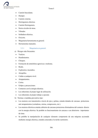Tomo I
306
 Camión basculante.
 Dumper.
 Camión cisterna.
 Hormigonera eléctrica.
 Camión Hormigonera.
 Sierra circular de mesa.
 Vibrador.
 Soldadura eléctrica.
 Oxicorte.
 Maquinaria herramienta en general.
 Herramientas manuales.
3.3.1 Maquinaria en general.
a) Riesgos más frecuentes:
 Vuelcos.
 Hundimientos.
 Choques.
 Formación de atmósferas agresivas o molestas.
 Ruido.
 Explosión e incendios.
 Atropellos.
 Caídas a cualquier nivel.
 Atrapamientos.
 Cortes.
 Golpes y proyecciones.
 Contactos con la energía eléctrica.
 Los inherentes al propio lugar de utilización.
 Los inherentes al propio trabajo a ejecutar.
b) Normas o medidas preventiva tipo:
 Los motores con transmisión a través de ejes y poleas, estarán dotados de carcasas protectoras
anti atrapamientos (cortadoras, sierras, compresores, etc.).
 Los motores eléctricos estarán cubiertos de carcasas protectoras eliminadoras del contacto directo
con la energía eléctrica. Se prohíbe su funcionamiento sin carcasa o con deterioros importantes
de éstas.
 Se prohíbe la manipulación de cualquier elemento componente de una máquina accionada
mediante energía eléctrica, estando conectada a la red de suministro.
 
